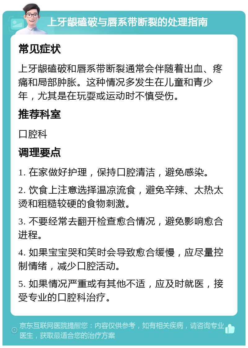 上牙龈磕破与唇系带断裂的处理指南 常见症状 上牙龈磕破和唇系带断裂通常会伴随着出血、疼痛和局部肿胀。这种情况多发生在儿童和青少年，尤其是在玩耍或运动时不慎受伤。 推荐科室 口腔科 调理要点 1. 在家做好护理，保持口腔清洁，避免感染。 2. 饮食上注意选择温凉流食，避免辛辣、太热太烫和粗糙较硬的食物刺激。 3. 不要经常去翻开检查愈合情况，避免影响愈合进程。 4. 如果宝宝哭和笑时会导致愈合缓慢，应尽量控制情绪，减少口腔活动。 5. 如果情况严重或有其他不适，应及时就医，接受专业的口腔科治疗。