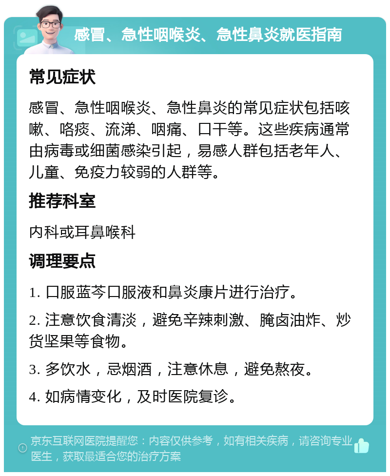 感冒、急性咽喉炎、急性鼻炎就医指南 常见症状 感冒、急性咽喉炎、急性鼻炎的常见症状包括咳嗽、咯痰、流涕、咽痛、口干等。这些疾病通常由病毒或细菌感染引起，易感人群包括老年人、儿童、免疫力较弱的人群等。 推荐科室 内科或耳鼻喉科 调理要点 1. 口服蓝芩口服液和鼻炎康片进行治疗。 2. 注意饮食清淡，避免辛辣刺激、腌卤油炸、炒货坚果等食物。 3. 多饮水，忌烟酒，注意休息，避免熬夜。 4. 如病情变化，及时医院复诊。