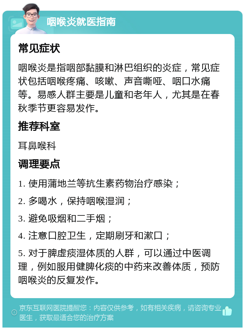 咽喉炎就医指南 常见症状 咽喉炎是指咽部黏膜和淋巴组织的炎症，常见症状包括咽喉疼痛、咳嗽、声音嘶哑、咽口水痛等。易感人群主要是儿童和老年人，尤其是在春秋季节更容易发作。 推荐科室 耳鼻喉科 调理要点 1. 使用蒲地兰等抗生素药物治疗感染； 2. 多喝水，保持咽喉湿润； 3. 避免吸烟和二手烟； 4. 注意口腔卫生，定期刷牙和漱口； 5. 对于脾虚痰湿体质的人群，可以通过中医调理，例如服用健脾化痰的中药来改善体质，预防咽喉炎的反复发作。