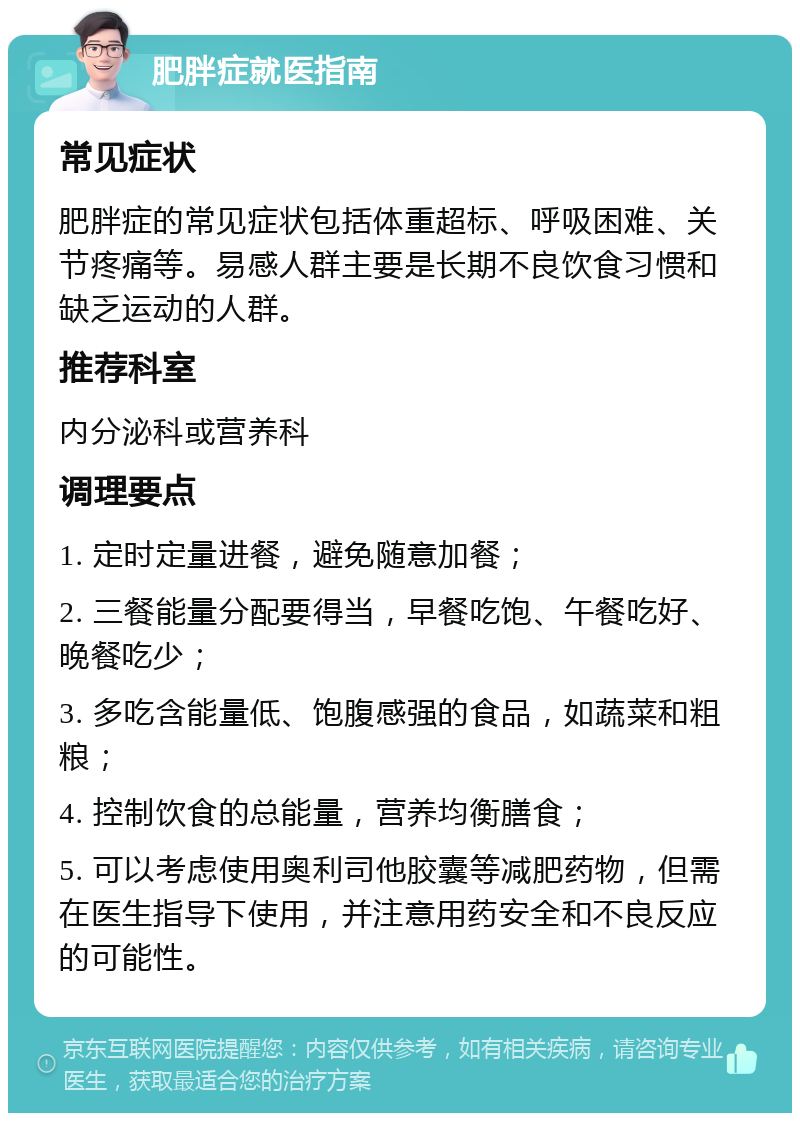 肥胖症就医指南 常见症状 肥胖症的常见症状包括体重超标、呼吸困难、关节疼痛等。易感人群主要是长期不良饮食习惯和缺乏运动的人群。 推荐科室 内分泌科或营养科 调理要点 1. 定时定量进餐，避免随意加餐； 2. 三餐能量分配要得当，早餐吃饱、午餐吃好、晚餐吃少； 3. 多吃含能量低、饱腹感强的食品，如蔬菜和粗粮； 4. 控制饮食的总能量，营养均衡膳食； 5. 可以考虑使用奥利司他胶囊等减肥药物，但需在医生指导下使用，并注意用药安全和不良反应的可能性。