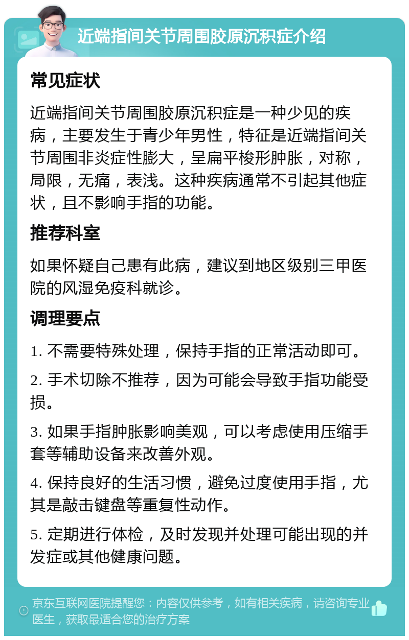 近端指间关节周围胶原沉积症介绍 常见症状 近端指间关节周围胶原沉积症是一种少见的疾病，主要发生于青少年男性，特征是近端指间关节周围非炎症性膨大，呈扁平梭形肿胀，对称，局限，无痛，表浅。这种疾病通常不引起其他症状，且不影响手指的功能。 推荐科室 如果怀疑自己患有此病，建议到地区级别三甲医院的风湿免疫科就诊。 调理要点 1. 不需要特殊处理，保持手指的正常活动即可。 2. 手术切除不推荐，因为可能会导致手指功能受损。 3. 如果手指肿胀影响美观，可以考虑使用压缩手套等辅助设备来改善外观。 4. 保持良好的生活习惯，避免过度使用手指，尤其是敲击键盘等重复性动作。 5. 定期进行体检，及时发现并处理可能出现的并发症或其他健康问题。