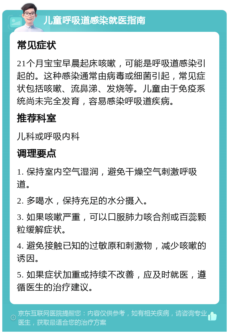 儿童呼吸道感染就医指南 常见症状 21个月宝宝早晨起床咳嗽，可能是呼吸道感染引起的。这种感染通常由病毒或细菌引起，常见症状包括咳嗽、流鼻涕、发烧等。儿童由于免疫系统尚未完全发育，容易感染呼吸道疾病。 推荐科室 儿科或呼吸内科 调理要点 1. 保持室内空气湿润，避免干燥空气刺激呼吸道。 2. 多喝水，保持充足的水分摄入。 3. 如果咳嗽严重，可以口服肺力咳合剂或百蕊颗粒缓解症状。 4. 避免接触已知的过敏原和刺激物，减少咳嗽的诱因。 5. 如果症状加重或持续不改善，应及时就医，遵循医生的治疗建议。