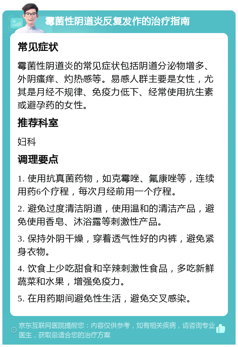 霉菌性阴道炎反复发作的治疗指南 常见症状 霉菌性阴道炎的常见症状包括阴道分泌物增多、外阴瘙痒、灼热感等。易感人群主要是女性，尤其是月经不规律、免疫力低下、经常使用抗生素或避孕药的女性。 推荐科室 妇科 调理要点 1. 使用抗真菌药物，如克霉唑、氟康唑等，连续用药6个疗程，每次月经前用一个疗程。 2. 避免过度清洁阴道，使用温和的清洁产品，避免使用香皂、沐浴露等刺激性产品。 3. 保持外阴干燥，穿着透气性好的内裤，避免紧身衣物。 4. 饮食上少吃甜食和辛辣刺激性食品，多吃新鲜蔬菜和水果，增强免疫力。 5. 在用药期间避免性生活，避免交叉感染。