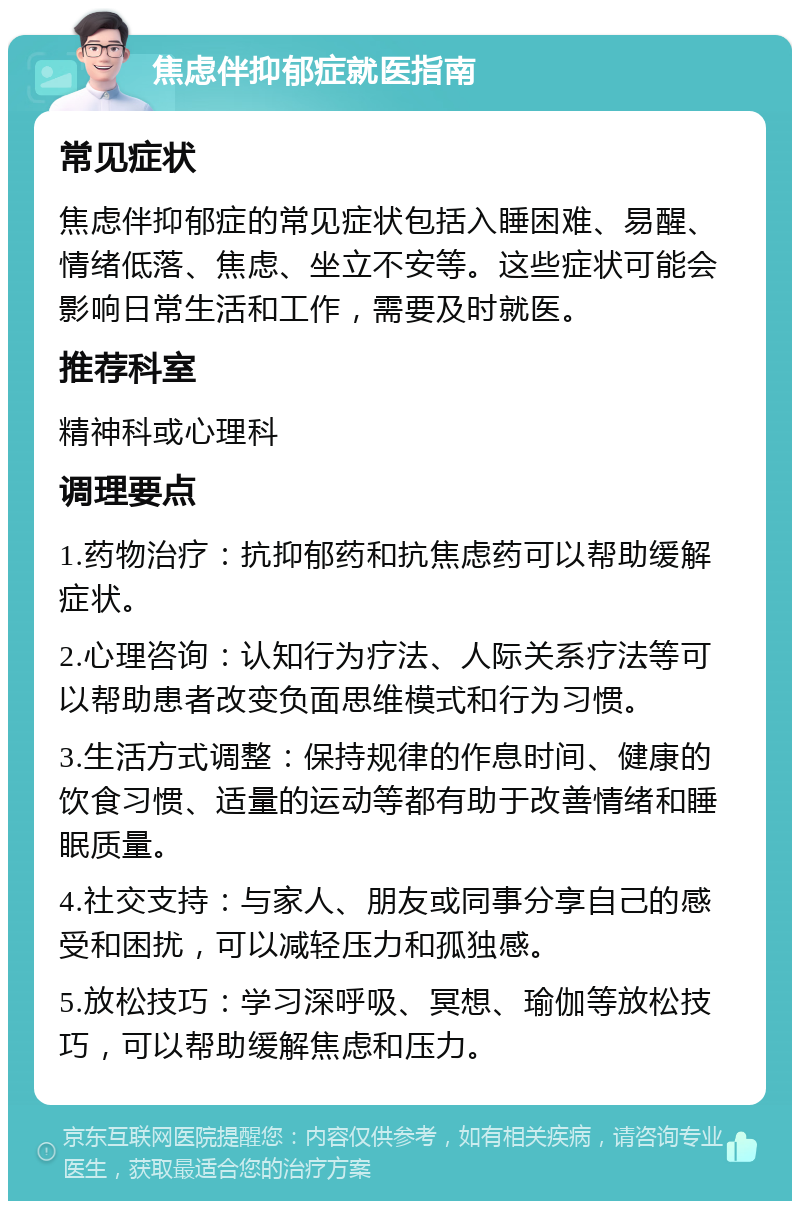 焦虑伴抑郁症就医指南 常见症状 焦虑伴抑郁症的常见症状包括入睡困难、易醒、情绪低落、焦虑、坐立不安等。这些症状可能会影响日常生活和工作，需要及时就医。 推荐科室 精神科或心理科 调理要点 1.药物治疗：抗抑郁药和抗焦虑药可以帮助缓解症状。 2.心理咨询：认知行为疗法、人际关系疗法等可以帮助患者改变负面思维模式和行为习惯。 3.生活方式调整：保持规律的作息时间、健康的饮食习惯、适量的运动等都有助于改善情绪和睡眠质量。 4.社交支持：与家人、朋友或同事分享自己的感受和困扰，可以减轻压力和孤独感。 5.放松技巧：学习深呼吸、冥想、瑜伽等放松技巧，可以帮助缓解焦虑和压力。