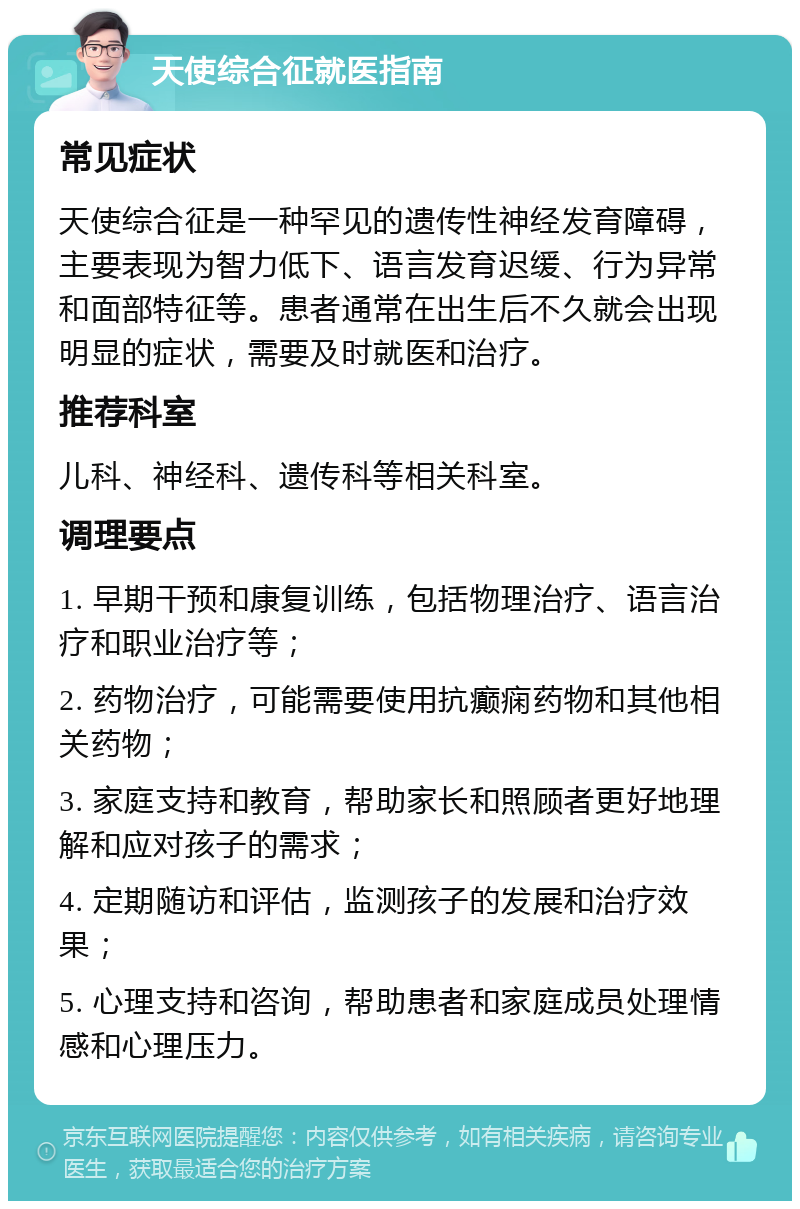 天使综合征就医指南 常见症状 天使综合征是一种罕见的遗传性神经发育障碍，主要表现为智力低下、语言发育迟缓、行为异常和面部特征等。患者通常在出生后不久就会出现明显的症状，需要及时就医和治疗。 推荐科室 儿科、神经科、遗传科等相关科室。 调理要点 1. 早期干预和康复训练，包括物理治疗、语言治疗和职业治疗等； 2. 药物治疗，可能需要使用抗癫痫药物和其他相关药物； 3. 家庭支持和教育，帮助家长和照顾者更好地理解和应对孩子的需求； 4. 定期随访和评估，监测孩子的发展和治疗效果； 5. 心理支持和咨询，帮助患者和家庭成员处理情感和心理压力。