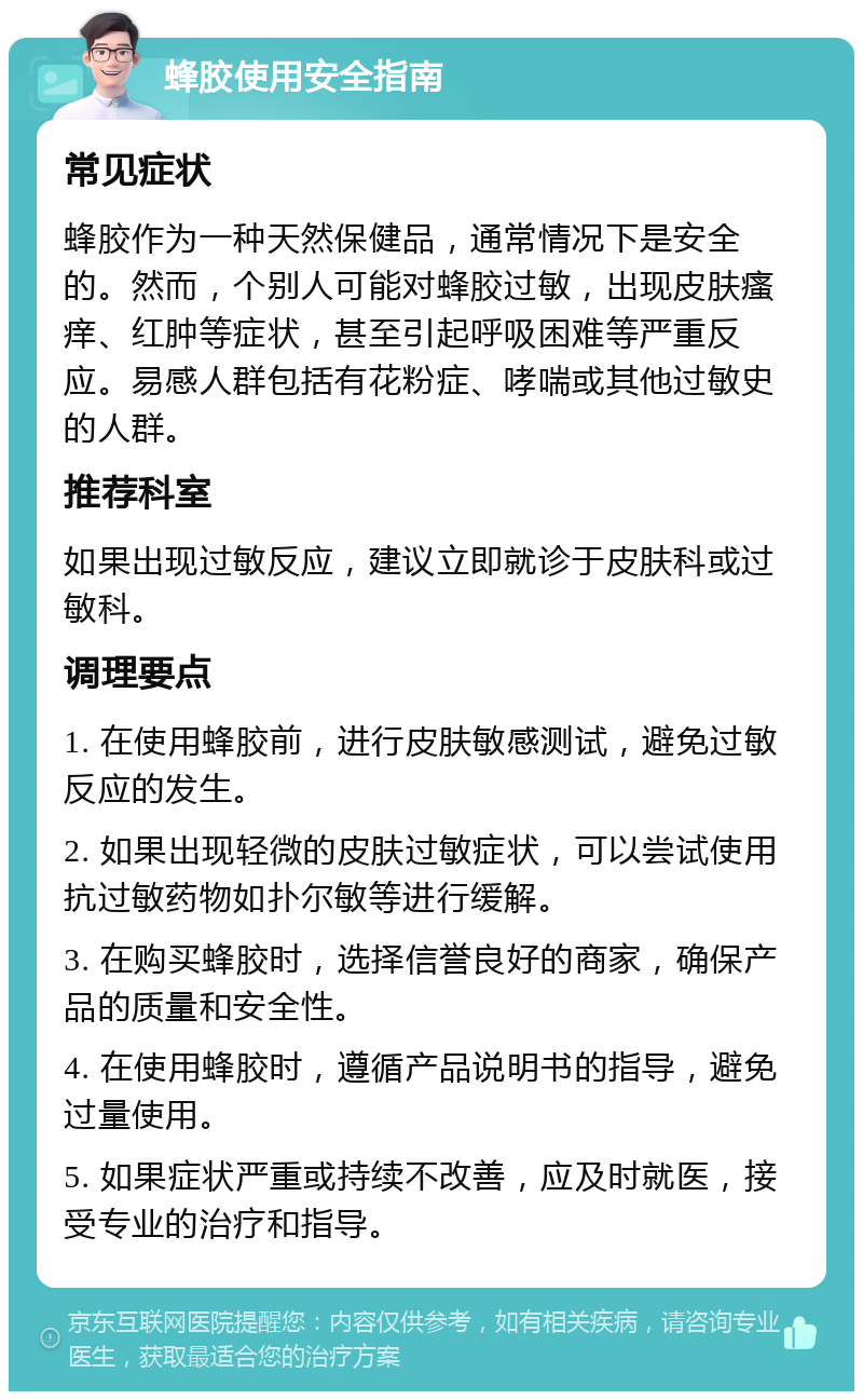 蜂胶使用安全指南 常见症状 蜂胶作为一种天然保健品，通常情况下是安全的。然而，个别人可能对蜂胶过敏，出现皮肤瘙痒、红肿等症状，甚至引起呼吸困难等严重反应。易感人群包括有花粉症、哮喘或其他过敏史的人群。 推荐科室 如果出现过敏反应，建议立即就诊于皮肤科或过敏科。 调理要点 1. 在使用蜂胶前，进行皮肤敏感测试，避免过敏反应的发生。 2. 如果出现轻微的皮肤过敏症状，可以尝试使用抗过敏药物如扑尔敏等进行缓解。 3. 在购买蜂胶时，选择信誉良好的商家，确保产品的质量和安全性。 4. 在使用蜂胶时，遵循产品说明书的指导，避免过量使用。 5. 如果症状严重或持续不改善，应及时就医，接受专业的治疗和指导。