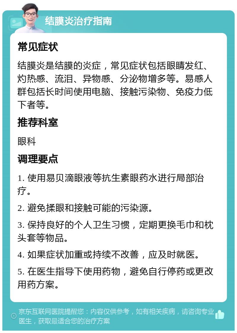 结膜炎治疗指南 常见症状 结膜炎是结膜的炎症，常见症状包括眼睛发红、灼热感、流泪、异物感、分泌物增多等。易感人群包括长时间使用电脑、接触污染物、免疫力低下者等。 推荐科室 眼科 调理要点 1. 使用易贝滴眼液等抗生素眼药水进行局部治疗。 2. 避免揉眼和接触可能的污染源。 3. 保持良好的个人卫生习惯，定期更换毛巾和枕头套等物品。 4. 如果症状加重或持续不改善，应及时就医。 5. 在医生指导下使用药物，避免自行停药或更改用药方案。