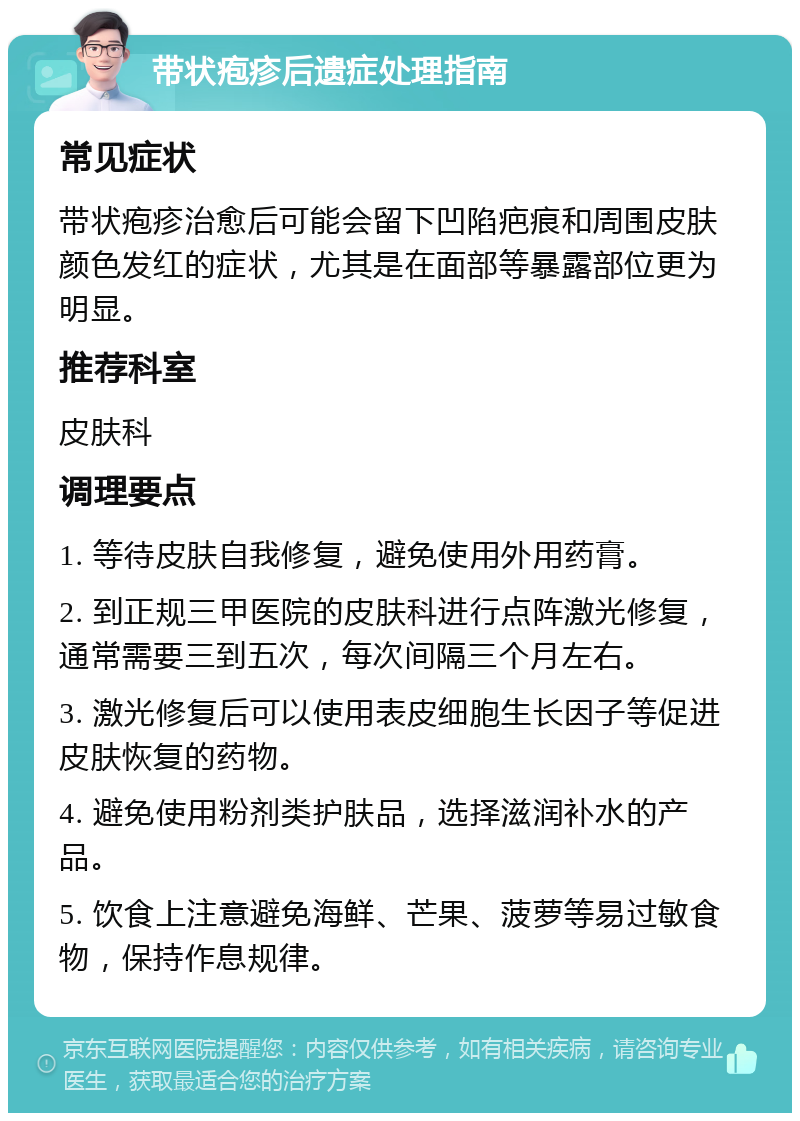 带状疱疹后遗症处理指南 常见症状 带状疱疹治愈后可能会留下凹陷疤痕和周围皮肤颜色发红的症状，尤其是在面部等暴露部位更为明显。 推荐科室 皮肤科 调理要点 1. 等待皮肤自我修复，避免使用外用药膏。 2. 到正规三甲医院的皮肤科进行点阵激光修复，通常需要三到五次，每次间隔三个月左右。 3. 激光修复后可以使用表皮细胞生长因子等促进皮肤恢复的药物。 4. 避免使用粉剂类护肤品，选择滋润补水的产品。 5. 饮食上注意避免海鲜、芒果、菠萝等易过敏食物，保持作息规律。