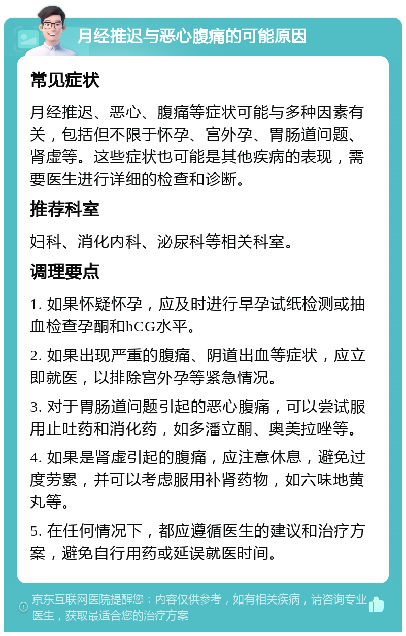 月经推迟与恶心腹痛的可能原因 常见症状 月经推迟、恶心、腹痛等症状可能与多种因素有关，包括但不限于怀孕、宫外孕、胃肠道问题、肾虚等。这些症状也可能是其他疾病的表现，需要医生进行详细的检查和诊断。 推荐科室 妇科、消化内科、泌尿科等相关科室。 调理要点 1. 如果怀疑怀孕，应及时进行早孕试纸检测或抽血检查孕酮和hCG水平。 2. 如果出现严重的腹痛、阴道出血等症状，应立即就医，以排除宫外孕等紧急情况。 3. 对于胃肠道问题引起的恶心腹痛，可以尝试服用止吐药和消化药，如多潘立酮、奥美拉唑等。 4. 如果是肾虚引起的腹痛，应注意休息，避免过度劳累，并可以考虑服用补肾药物，如六味地黄丸等。 5. 在任何情况下，都应遵循医生的建议和治疗方案，避免自行用药或延误就医时间。