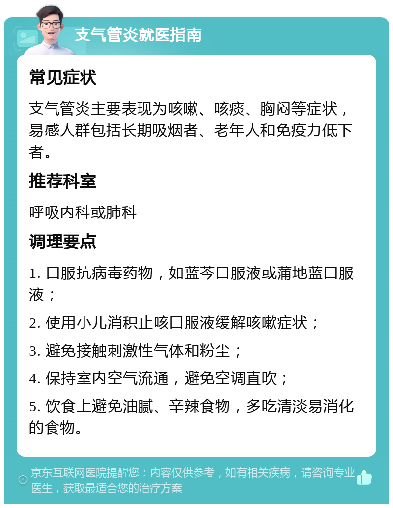 支气管炎就医指南 常见症状 支气管炎主要表现为咳嗽、咳痰、胸闷等症状，易感人群包括长期吸烟者、老年人和免疫力低下者。 推荐科室 呼吸内科或肺科 调理要点 1. 口服抗病毒药物，如蓝芩口服液或蒲地蓝口服液； 2. 使用小儿消积止咳口服液缓解咳嗽症状； 3. 避免接触刺激性气体和粉尘； 4. 保持室内空气流通，避免空调直吹； 5. 饮食上避免油腻、辛辣食物，多吃清淡易消化的食物。