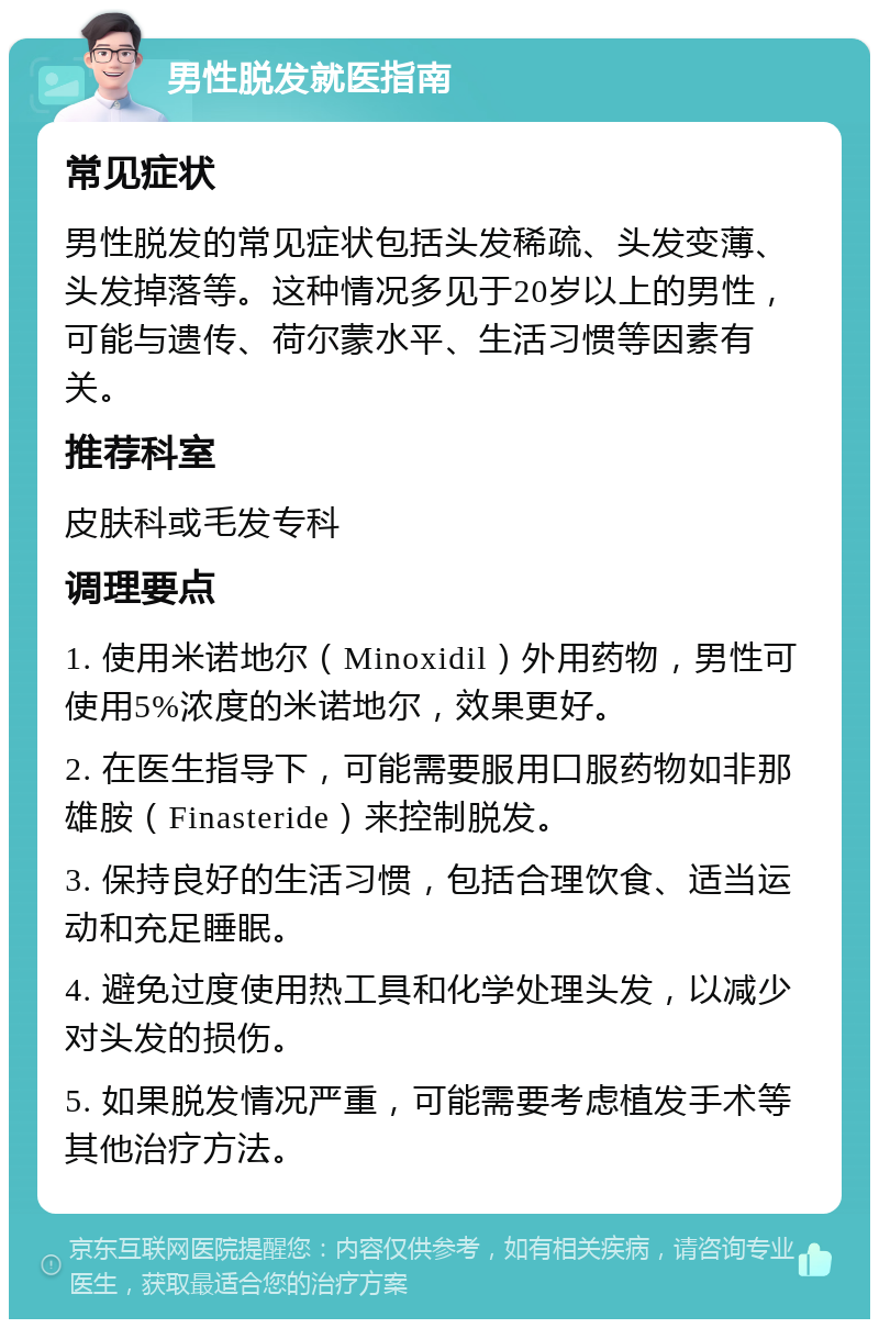 男性脱发就医指南 常见症状 男性脱发的常见症状包括头发稀疏、头发变薄、头发掉落等。这种情况多见于20岁以上的男性，可能与遗传、荷尔蒙水平、生活习惯等因素有关。 推荐科室 皮肤科或毛发专科 调理要点 1. 使用米诺地尔（Minoxidil）外用药物，男性可使用5%浓度的米诺地尔，效果更好。 2. 在医生指导下，可能需要服用口服药物如非那雄胺（Finasteride）来控制脱发。 3. 保持良好的生活习惯，包括合理饮食、适当运动和充足睡眠。 4. 避免过度使用热工具和化学处理头发，以减少对头发的损伤。 5. 如果脱发情况严重，可能需要考虑植发手术等其他治疗方法。