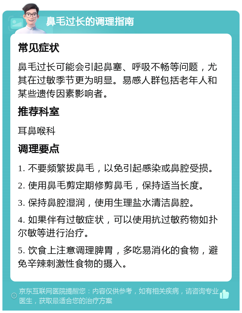 鼻毛过长的调理指南 常见症状 鼻毛过长可能会引起鼻塞、呼吸不畅等问题，尤其在过敏季节更为明显。易感人群包括老年人和某些遗传因素影响者。 推荐科室 耳鼻喉科 调理要点 1. 不要频繁拔鼻毛，以免引起感染或鼻腔受损。 2. 使用鼻毛剪定期修剪鼻毛，保持适当长度。 3. 保持鼻腔湿润，使用生理盐水清洁鼻腔。 4. 如果伴有过敏症状，可以使用抗过敏药物如扑尔敏等进行治疗。 5. 饮食上注意调理脾胃，多吃易消化的食物，避免辛辣刺激性食物的摄入。