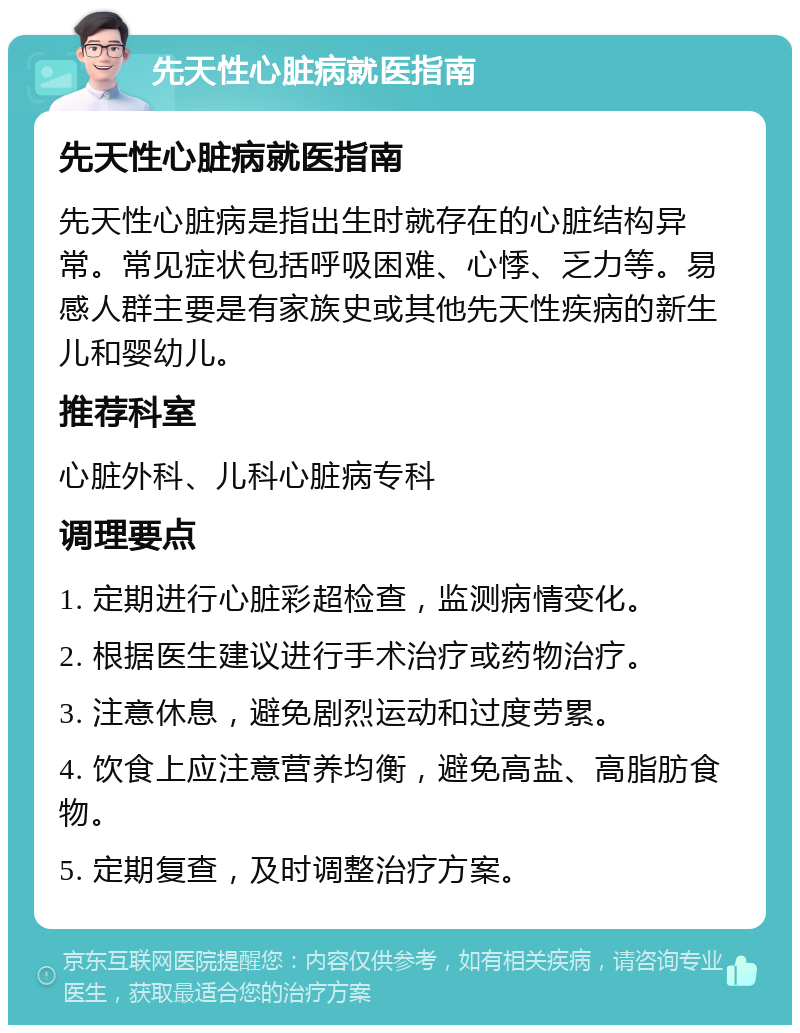 先天性心脏病就医指南 先天性心脏病就医指南 先天性心脏病是指出生时就存在的心脏结构异常。常见症状包括呼吸困难、心悸、乏力等。易感人群主要是有家族史或其他先天性疾病的新生儿和婴幼儿。 推荐科室 心脏外科、儿科心脏病专科 调理要点 1. 定期进行心脏彩超检查，监测病情变化。 2. 根据医生建议进行手术治疗或药物治疗。 3. 注意休息，避免剧烈运动和过度劳累。 4. 饮食上应注意营养均衡，避免高盐、高脂肪食物。 5. 定期复查，及时调整治疗方案。