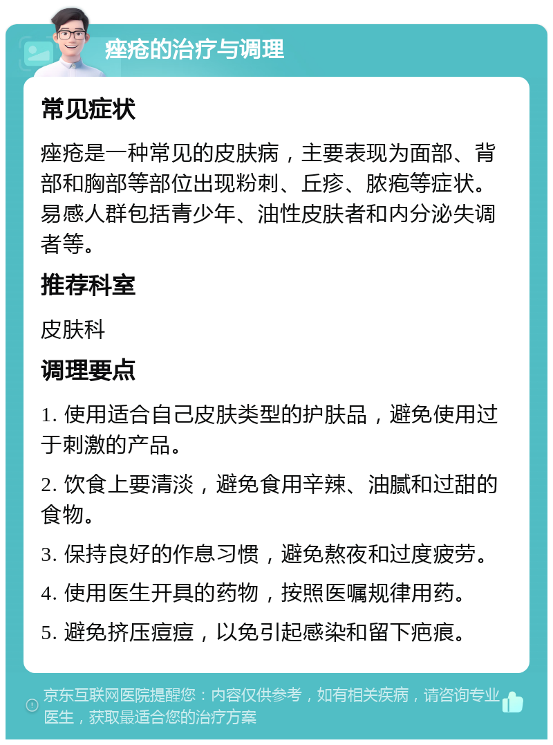 痤疮的治疗与调理 常见症状 痤疮是一种常见的皮肤病，主要表现为面部、背部和胸部等部位出现粉刺、丘疹、脓疱等症状。易感人群包括青少年、油性皮肤者和内分泌失调者等。 推荐科室 皮肤科 调理要点 1. 使用适合自己皮肤类型的护肤品，避免使用过于刺激的产品。 2. 饮食上要清淡，避免食用辛辣、油腻和过甜的食物。 3. 保持良好的作息习惯，避免熬夜和过度疲劳。 4. 使用医生开具的药物，按照医嘱规律用药。 5. 避免挤压痘痘，以免引起感染和留下疤痕。