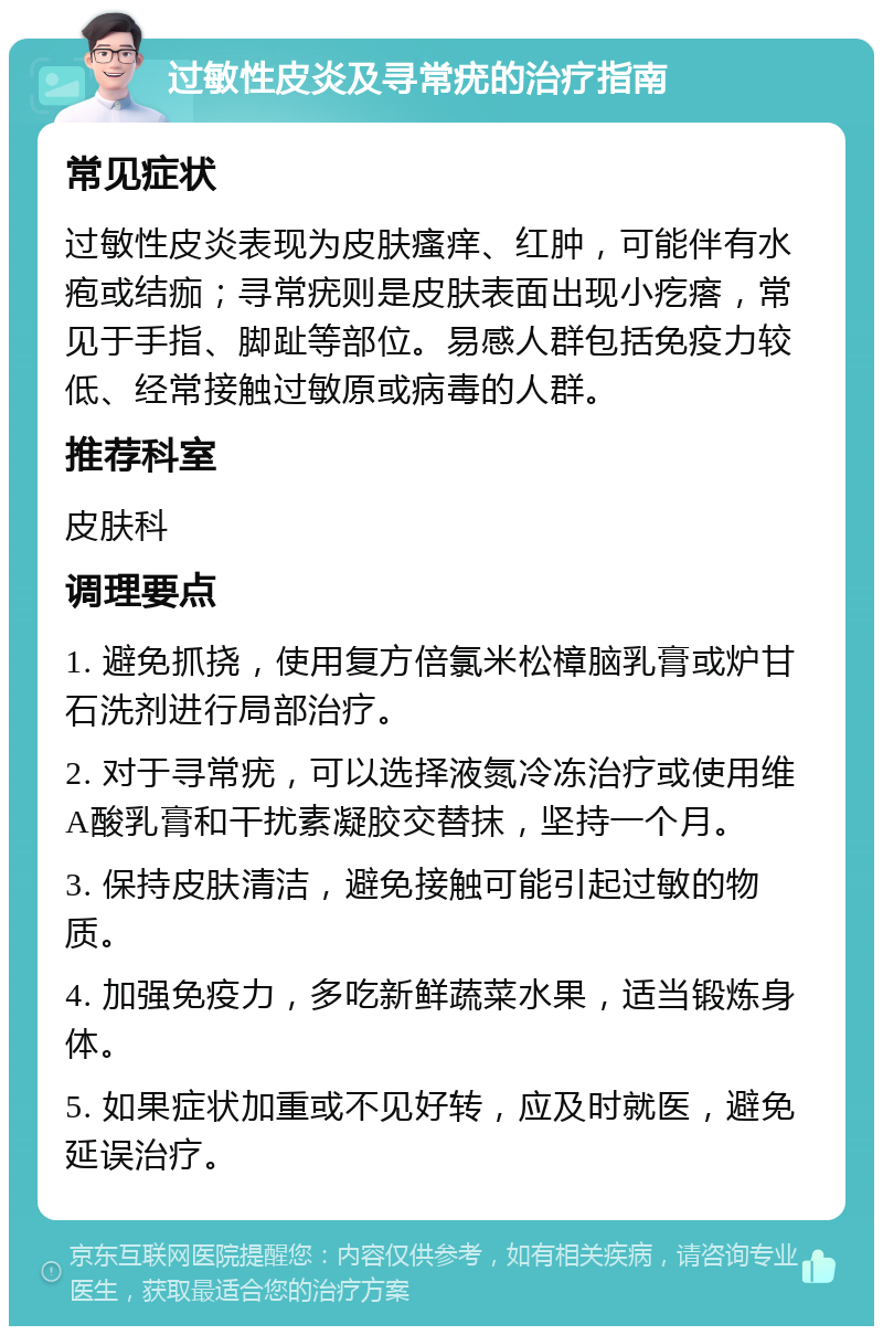 过敏性皮炎及寻常疣的治疗指南 常见症状 过敏性皮炎表现为皮肤瘙痒、红肿，可能伴有水疱或结痂；寻常疣则是皮肤表面出现小疙瘩，常见于手指、脚趾等部位。易感人群包括免疫力较低、经常接触过敏原或病毒的人群。 推荐科室 皮肤科 调理要点 1. 避免抓挠，使用复方倍氯米松樟脑乳膏或炉甘石洗剂进行局部治疗。 2. 对于寻常疣，可以选择液氮冷冻治疗或使用维A酸乳膏和干扰素凝胶交替抹，坚持一个月。 3. 保持皮肤清洁，避免接触可能引起过敏的物质。 4. 加强免疫力，多吃新鲜蔬菜水果，适当锻炼身体。 5. 如果症状加重或不见好转，应及时就医，避免延误治疗。