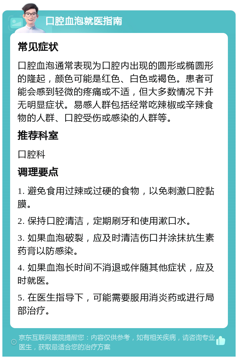 口腔血泡就医指南 常见症状 口腔血泡通常表现为口腔内出现的圆形或椭圆形的隆起，颜色可能是红色、白色或褐色。患者可能会感到轻微的疼痛或不适，但大多数情况下并无明显症状。易感人群包括经常吃辣椒或辛辣食物的人群、口腔受伤或感染的人群等。 推荐科室 口腔科 调理要点 1. 避免食用过辣或过硬的食物，以免刺激口腔黏膜。 2. 保持口腔清洁，定期刷牙和使用漱口水。 3. 如果血泡破裂，应及时清洁伤口并涂抹抗生素药膏以防感染。 4. 如果血泡长时间不消退或伴随其他症状，应及时就医。 5. 在医生指导下，可能需要服用消炎药或进行局部治疗。