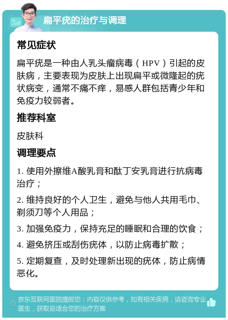 扁平疣的治疗与调理 常见症状 扁平疣是一种由人乳头瘤病毒（HPV）引起的皮肤病，主要表现为皮肤上出现扁平或微隆起的疣状病变，通常不痛不痒，易感人群包括青少年和免疫力较弱者。 推荐科室 皮肤科 调理要点 1. 使用外擦维A酸乳膏和酞丁安乳膏进行抗病毒治疗； 2. 维持良好的个人卫生，避免与他人共用毛巾、剃须刀等个人用品； 3. 加强免疫力，保持充足的睡眠和合理的饮食； 4. 避免挤压或刮伤疣体，以防止病毒扩散； 5. 定期复查，及时处理新出现的疣体，防止病情恶化。