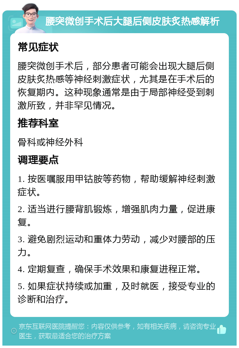 腰突微创手术后大腿后侧皮肤炙热感解析 常见症状 腰突微创手术后，部分患者可能会出现大腿后侧皮肤炙热感等神经刺激症状，尤其是在手术后的恢复期内。这种现象通常是由于局部神经受到刺激所致，并非罕见情况。 推荐科室 骨科或神经外科 调理要点 1. 按医嘱服用甲钴胺等药物，帮助缓解神经刺激症状。 2. 适当进行腰背肌锻炼，增强肌肉力量，促进康复。 3. 避免剧烈运动和重体力劳动，减少对腰部的压力。 4. 定期复查，确保手术效果和康复进程正常。 5. 如果症状持续或加重，及时就医，接受专业的诊断和治疗。