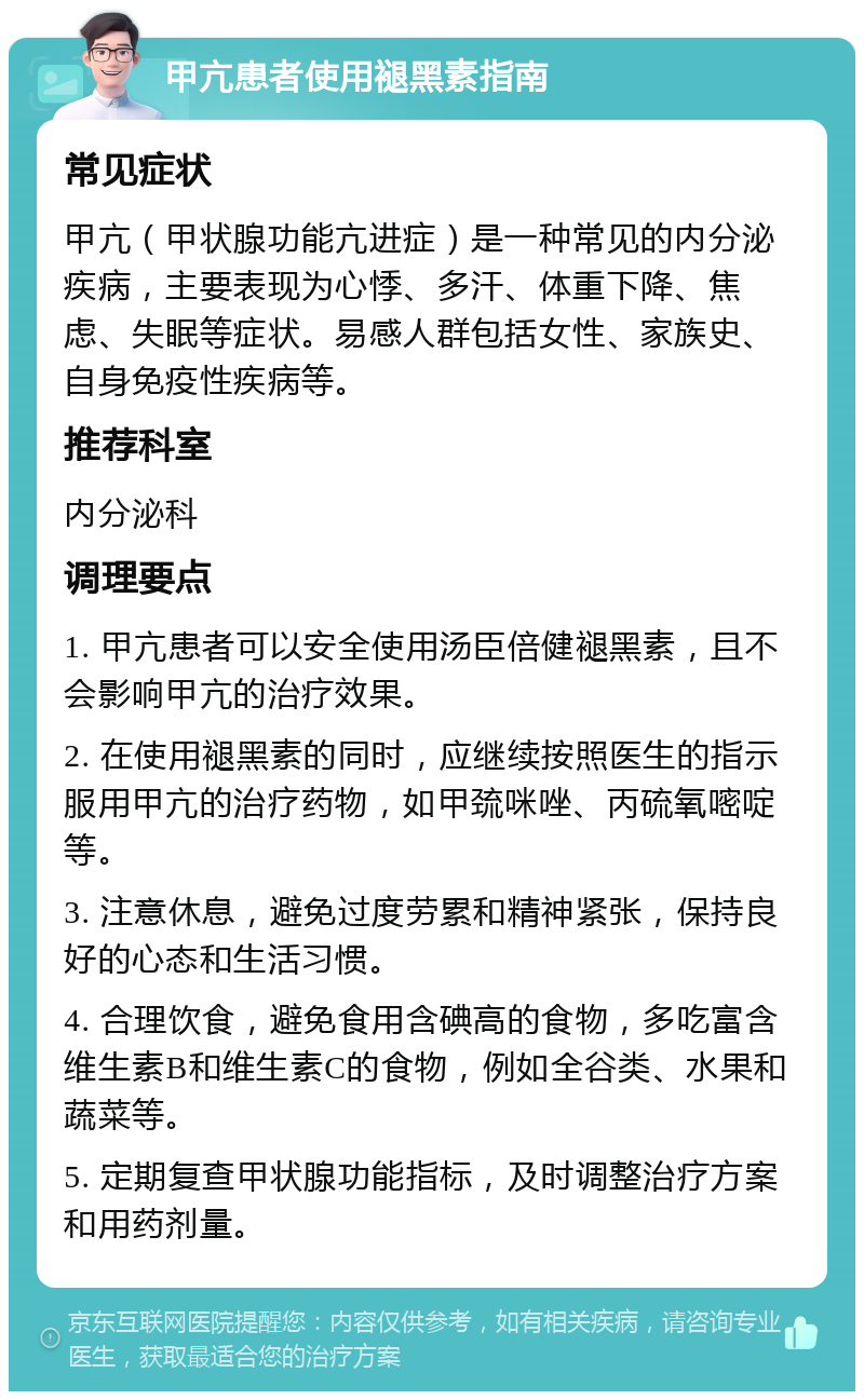 甲亢患者使用褪黑素指南 常见症状 甲亢（甲状腺功能亢进症）是一种常见的内分泌疾病，主要表现为心悸、多汗、体重下降、焦虑、失眠等症状。易感人群包括女性、家族史、自身免疫性疾病等。 推荐科室 内分泌科 调理要点 1. 甲亢患者可以安全使用汤臣倍健褪黑素，且不会影响甲亢的治疗效果。 2. 在使用褪黑素的同时，应继续按照医生的指示服用甲亢的治疗药物，如甲巯咪唑、丙硫氧嘧啶等。 3. 注意休息，避免过度劳累和精神紧张，保持良好的心态和生活习惯。 4. 合理饮食，避免食用含碘高的食物，多吃富含维生素B和维生素C的食物，例如全谷类、水果和蔬菜等。 5. 定期复查甲状腺功能指标，及时调整治疗方案和用药剂量。