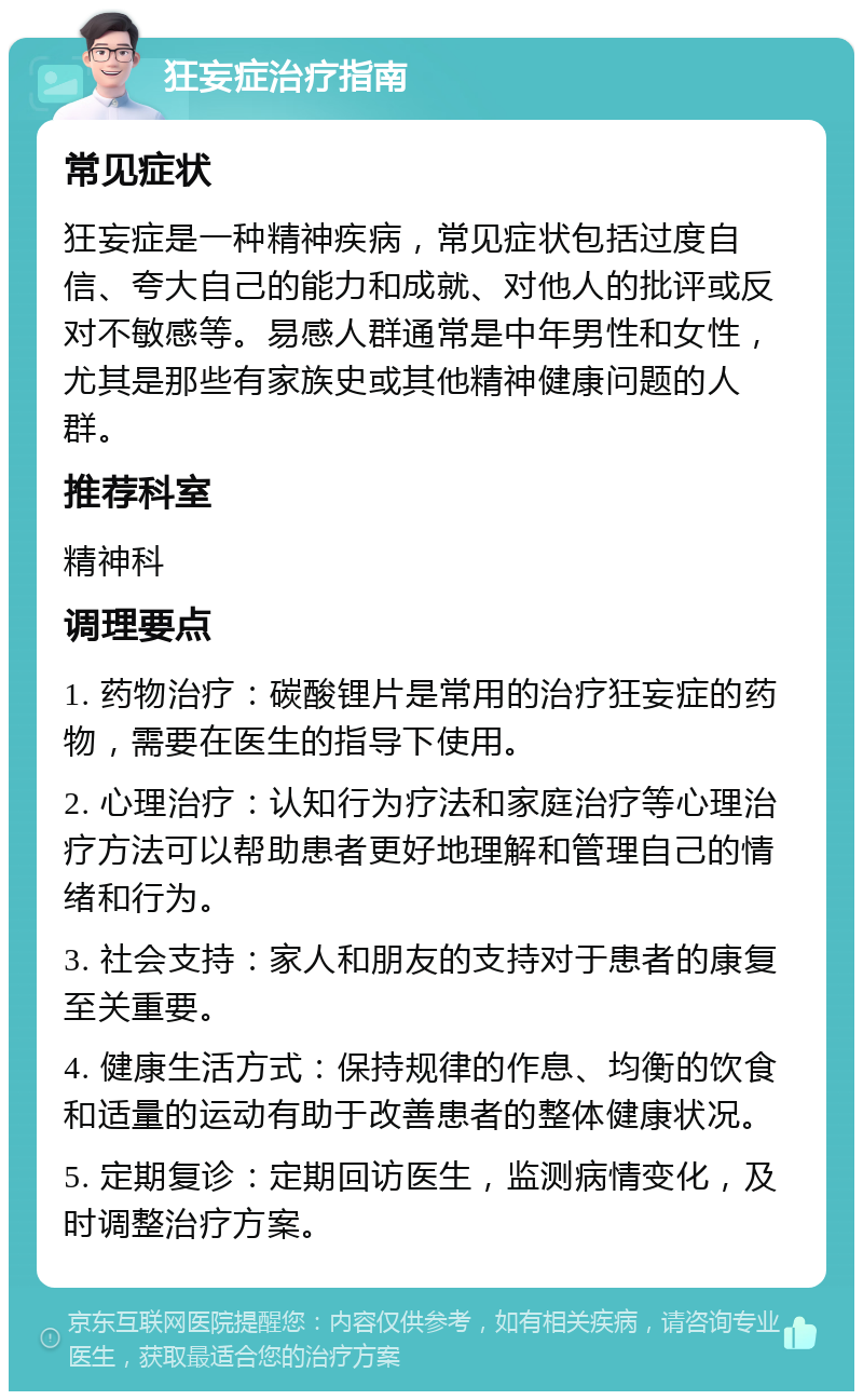 狂妄症治疗指南 常见症状 狂妄症是一种精神疾病，常见症状包括过度自信、夸大自己的能力和成就、对他人的批评或反对不敏感等。易感人群通常是中年男性和女性，尤其是那些有家族史或其他精神健康问题的人群。 推荐科室 精神科 调理要点 1. 药物治疗：碳酸锂片是常用的治疗狂妄症的药物，需要在医生的指导下使用。 2. 心理治疗：认知行为疗法和家庭治疗等心理治疗方法可以帮助患者更好地理解和管理自己的情绪和行为。 3. 社会支持：家人和朋友的支持对于患者的康复至关重要。 4. 健康生活方式：保持规律的作息、均衡的饮食和适量的运动有助于改善患者的整体健康状况。 5. 定期复诊：定期回访医生，监测病情变化，及时调整治疗方案。