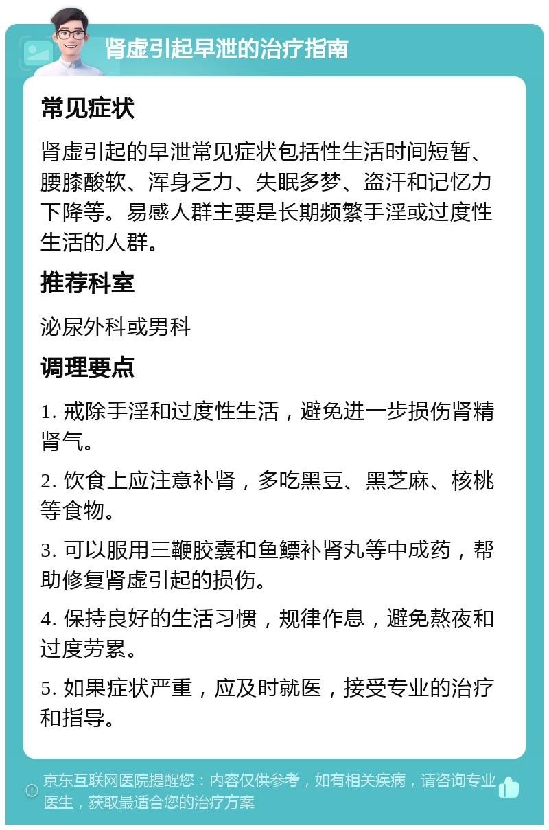 肾虚引起早泄的治疗指南 常见症状 肾虚引起的早泄常见症状包括性生活时间短暂、腰膝酸软、浑身乏力、失眠多梦、盗汗和记忆力下降等。易感人群主要是长期频繁手淫或过度性生活的人群。 推荐科室 泌尿外科或男科 调理要点 1. 戒除手淫和过度性生活，避免进一步损伤肾精肾气。 2. 饮食上应注意补肾，多吃黑豆、黑芝麻、核桃等食物。 3. 可以服用三鞭胶囊和鱼鳔补肾丸等中成药，帮助修复肾虚引起的损伤。 4. 保持良好的生活习惯，规律作息，避免熬夜和过度劳累。 5. 如果症状严重，应及时就医，接受专业的治疗和指导。