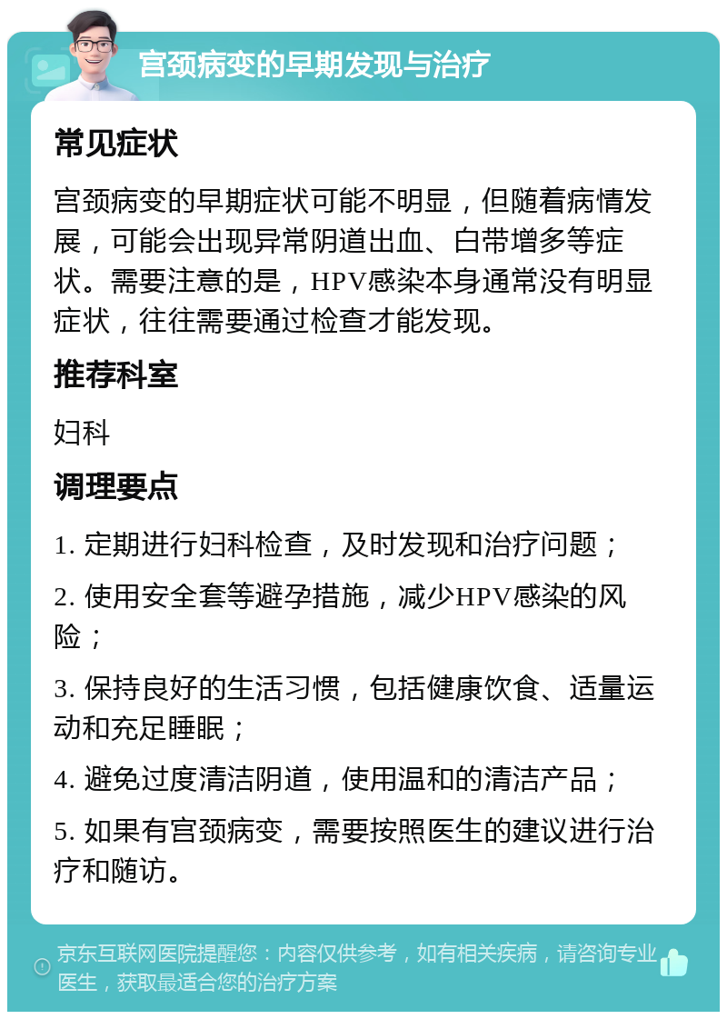 宫颈病变的早期发现与治疗 常见症状 宫颈病变的早期症状可能不明显，但随着病情发展，可能会出现异常阴道出血、白带增多等症状。需要注意的是，HPV感染本身通常没有明显症状，往往需要通过检查才能发现。 推荐科室 妇科 调理要点 1. 定期进行妇科检查，及时发现和治疗问题； 2. 使用安全套等避孕措施，减少HPV感染的风险； 3. 保持良好的生活习惯，包括健康饮食、适量运动和充足睡眠； 4. 避免过度清洁阴道，使用温和的清洁产品； 5. 如果有宫颈病变，需要按照医生的建议进行治疗和随访。