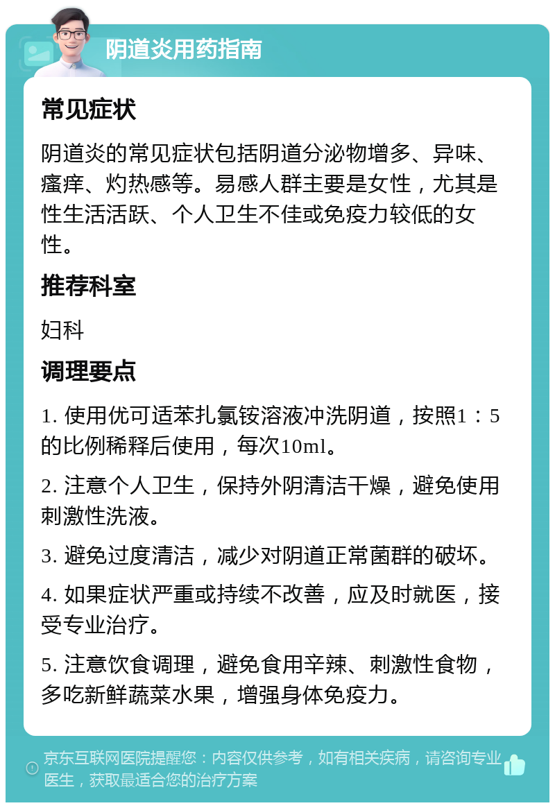 阴道炎用药指南 常见症状 阴道炎的常见症状包括阴道分泌物增多、异味、瘙痒、灼热感等。易感人群主要是女性，尤其是性生活活跃、个人卫生不佳或免疫力较低的女性。 推荐科室 妇科 调理要点 1. 使用优可适苯扎氯铵溶液冲洗阴道，按照1：5的比例稀释后使用，每次10ml。 2. 注意个人卫生，保持外阴清洁干燥，避免使用刺激性洗液。 3. 避免过度清洁，减少对阴道正常菌群的破坏。 4. 如果症状严重或持续不改善，应及时就医，接受专业治疗。 5. 注意饮食调理，避免食用辛辣、刺激性食物，多吃新鲜蔬菜水果，增强身体免疫力。