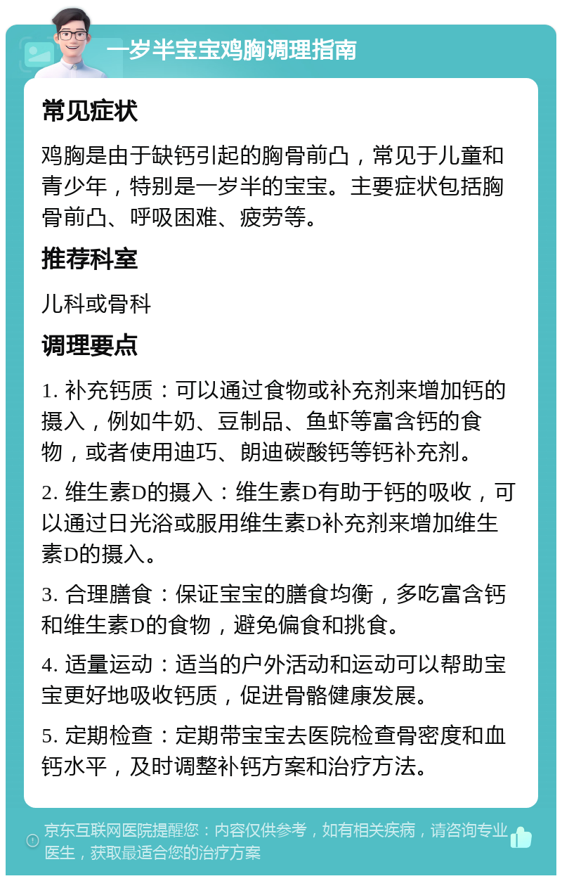 一岁半宝宝鸡胸调理指南 常见症状 鸡胸是由于缺钙引起的胸骨前凸，常见于儿童和青少年，特别是一岁半的宝宝。主要症状包括胸骨前凸、呼吸困难、疲劳等。 推荐科室 儿科或骨科 调理要点 1. 补充钙质：可以通过食物或补充剂来增加钙的摄入，例如牛奶、豆制品、鱼虾等富含钙的食物，或者使用迪巧、朗迪碳酸钙等钙补充剂。 2. 维生素D的摄入：维生素D有助于钙的吸收，可以通过日光浴或服用维生素D补充剂来增加维生素D的摄入。 3. 合理膳食：保证宝宝的膳食均衡，多吃富含钙和维生素D的食物，避免偏食和挑食。 4. 适量运动：适当的户外活动和运动可以帮助宝宝更好地吸收钙质，促进骨骼健康发展。 5. 定期检查：定期带宝宝去医院检查骨密度和血钙水平，及时调整补钙方案和治疗方法。