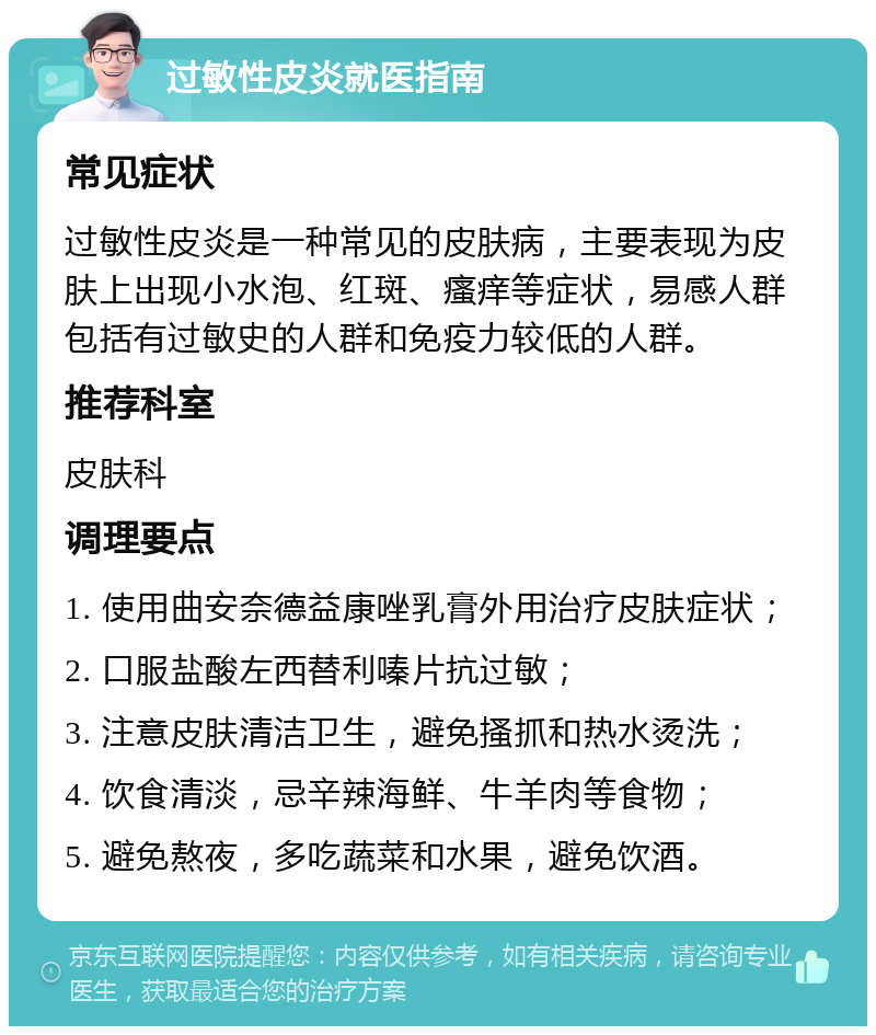 过敏性皮炎就医指南 常见症状 过敏性皮炎是一种常见的皮肤病，主要表现为皮肤上出现小水泡、红斑、瘙痒等症状，易感人群包括有过敏史的人群和免疫力较低的人群。 推荐科室 皮肤科 调理要点 1. 使用曲安奈德益康唑乳膏外用治疗皮肤症状； 2. 口服盐酸左西替利嗪片抗过敏； 3. 注意皮肤清洁卫生，避免搔抓和热水烫洗； 4. 饮食清淡，忌辛辣海鲜、牛羊肉等食物； 5. 避免熬夜，多吃蔬菜和水果，避免饮酒。