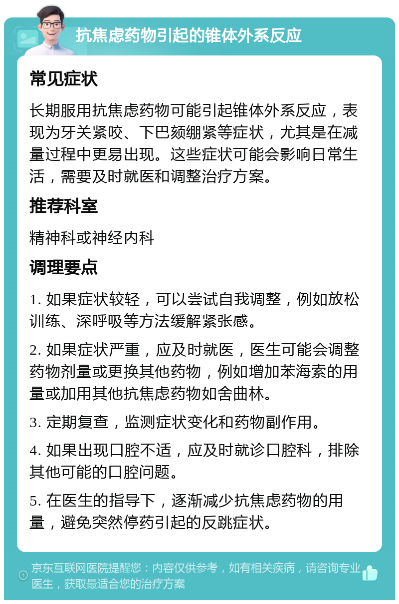 抗焦虑药物引起的锥体外系反应 常见症状 长期服用抗焦虑药物可能引起锥体外系反应，表现为牙关紧咬、下巴颏绷紧等症状，尤其是在减量过程中更易出现。这些症状可能会影响日常生活，需要及时就医和调整治疗方案。 推荐科室 精神科或神经内科 调理要点 1. 如果症状较轻，可以尝试自我调整，例如放松训练、深呼吸等方法缓解紧张感。 2. 如果症状严重，应及时就医，医生可能会调整药物剂量或更换其他药物，例如增加苯海索的用量或加用其他抗焦虑药物如舍曲林。 3. 定期复查，监测症状变化和药物副作用。 4. 如果出现口腔不适，应及时就诊口腔科，排除其他可能的口腔问题。 5. 在医生的指导下，逐渐减少抗焦虑药物的用量，避免突然停药引起的反跳症状。