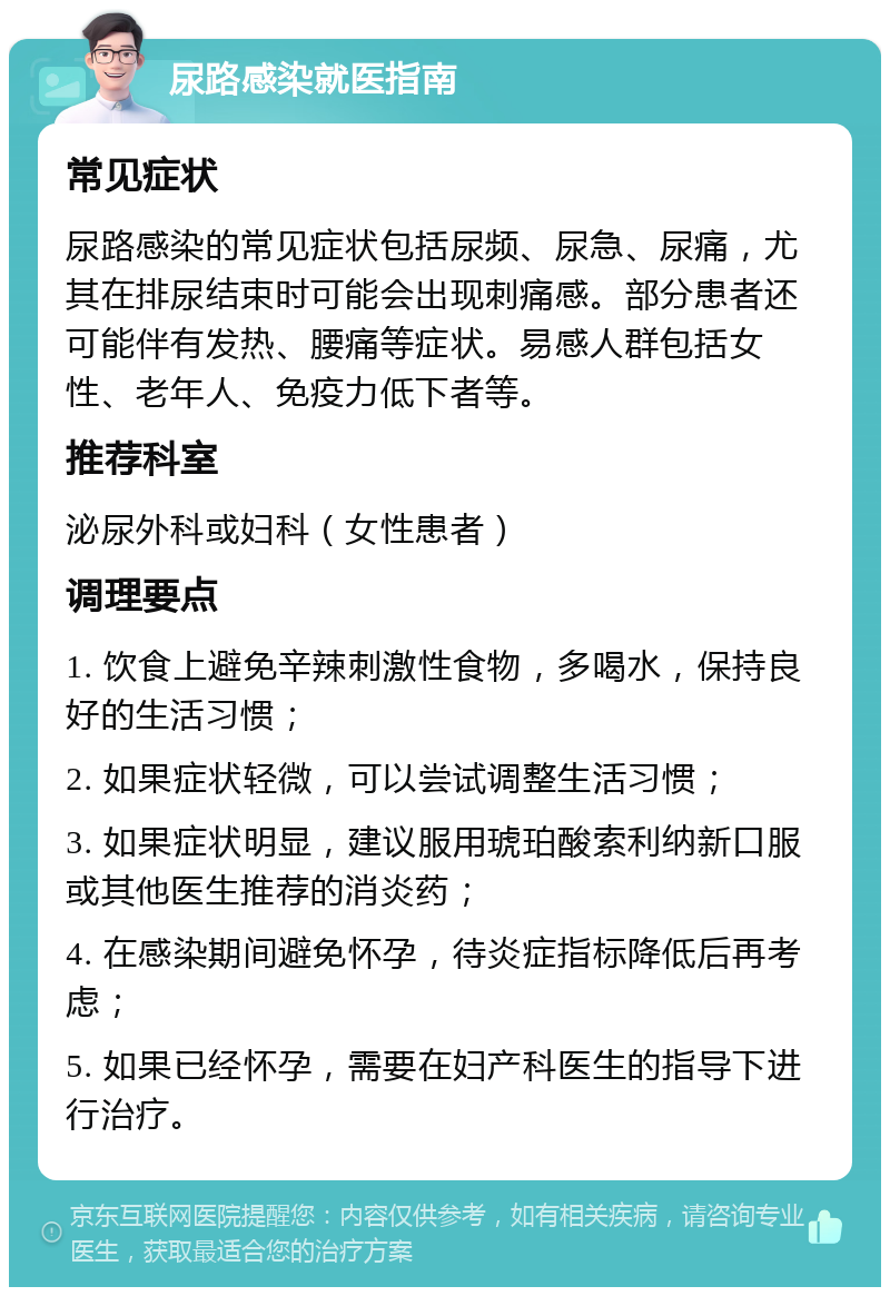 尿路感染就医指南 常见症状 尿路感染的常见症状包括尿频、尿急、尿痛，尤其在排尿结束时可能会出现刺痛感。部分患者还可能伴有发热、腰痛等症状。易感人群包括女性、老年人、免疫力低下者等。 推荐科室 泌尿外科或妇科（女性患者） 调理要点 1. 饮食上避免辛辣刺激性食物，多喝水，保持良好的生活习惯； 2. 如果症状轻微，可以尝试调整生活习惯； 3. 如果症状明显，建议服用琥珀酸索利纳新口服或其他医生推荐的消炎药； 4. 在感染期间避免怀孕，待炎症指标降低后再考虑； 5. 如果已经怀孕，需要在妇产科医生的指导下进行治疗。