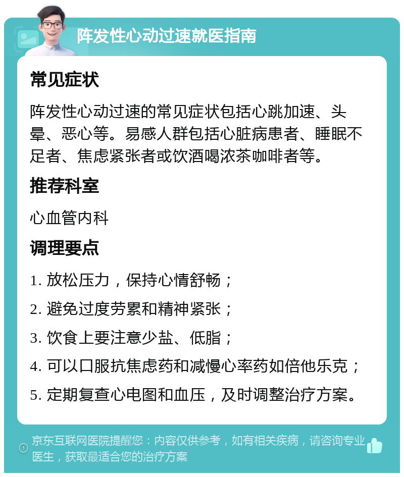 阵发性心动过速就医指南 常见症状 阵发性心动过速的常见症状包括心跳加速、头晕、恶心等。易感人群包括心脏病患者、睡眠不足者、焦虑紧张者或饮酒喝浓茶咖啡者等。 推荐科室 心血管内科 调理要点 1. 放松压力，保持心情舒畅； 2. 避免过度劳累和精神紧张； 3. 饮食上要注意少盐、低脂； 4. 可以口服抗焦虑药和减慢心率药如倍他乐克； 5. 定期复查心电图和血压，及时调整治疗方案。