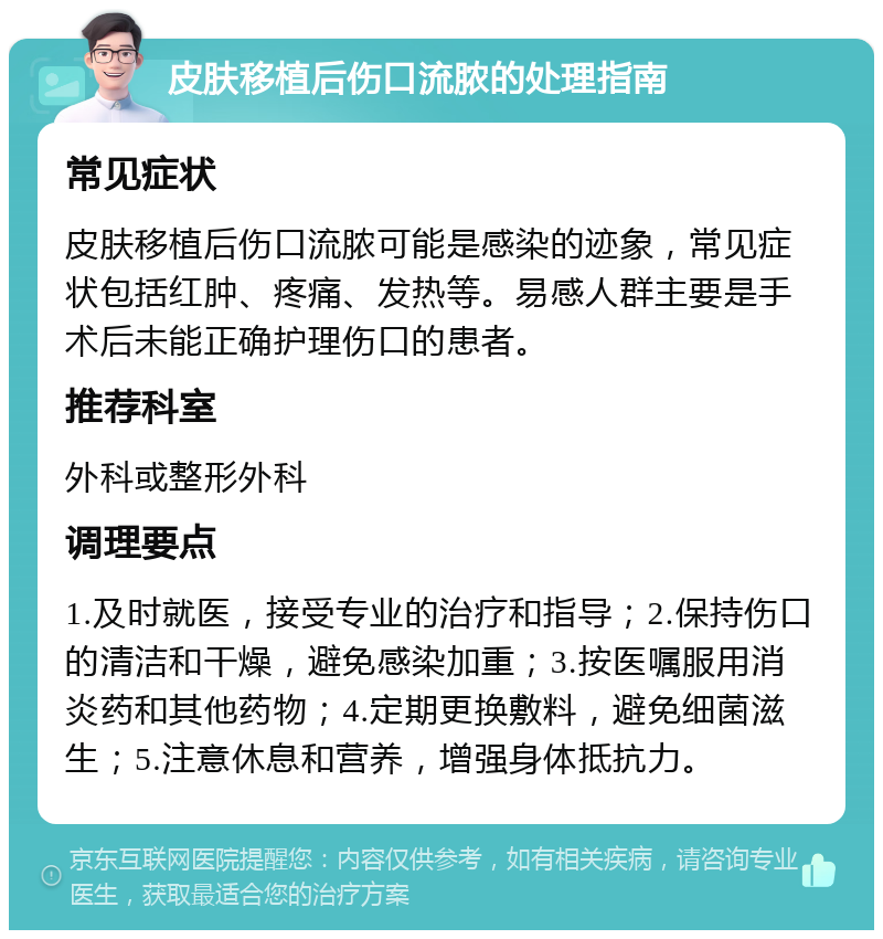 皮肤移植后伤口流脓的处理指南 常见症状 皮肤移植后伤口流脓可能是感染的迹象，常见症状包括红肿、疼痛、发热等。易感人群主要是手术后未能正确护理伤口的患者。 推荐科室 外科或整形外科 调理要点 1.及时就医，接受专业的治疗和指导；2.保持伤口的清洁和干燥，避免感染加重；3.按医嘱服用消炎药和其他药物；4.定期更换敷料，避免细菌滋生；5.注意休息和营养，增强身体抵抗力。