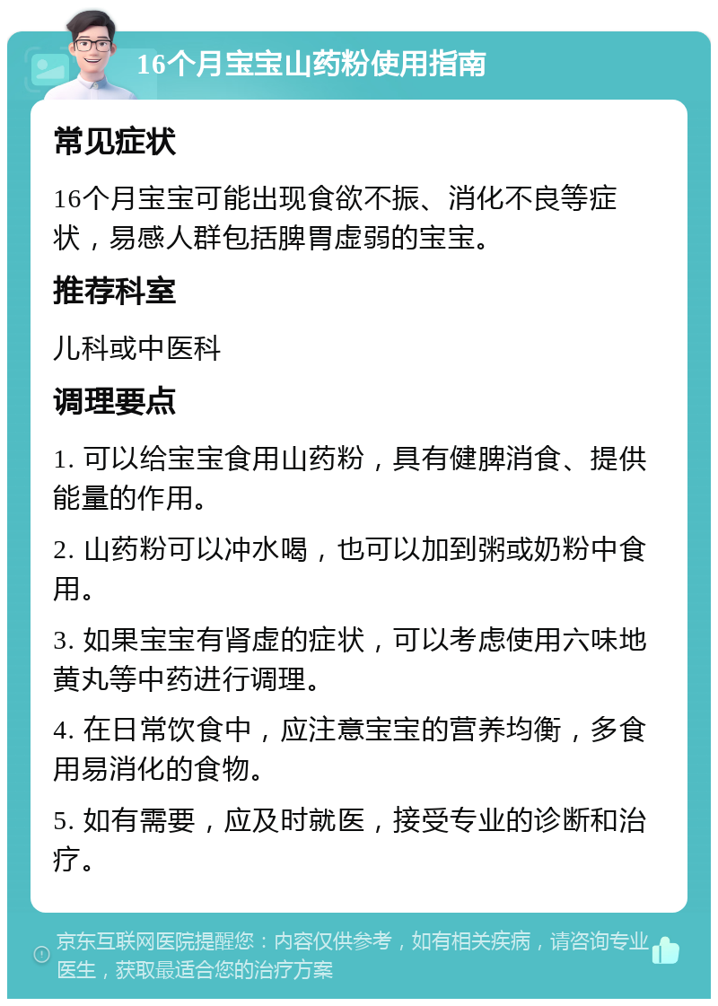 16个月宝宝山药粉使用指南 常见症状 16个月宝宝可能出现食欲不振、消化不良等症状，易感人群包括脾胃虚弱的宝宝。 推荐科室 儿科或中医科 调理要点 1. 可以给宝宝食用山药粉，具有健脾消食、提供能量的作用。 2. 山药粉可以冲水喝，也可以加到粥或奶粉中食用。 3. 如果宝宝有肾虚的症状，可以考虑使用六味地黄丸等中药进行调理。 4. 在日常饮食中，应注意宝宝的营养均衡，多食用易消化的食物。 5. 如有需要，应及时就医，接受专业的诊断和治疗。