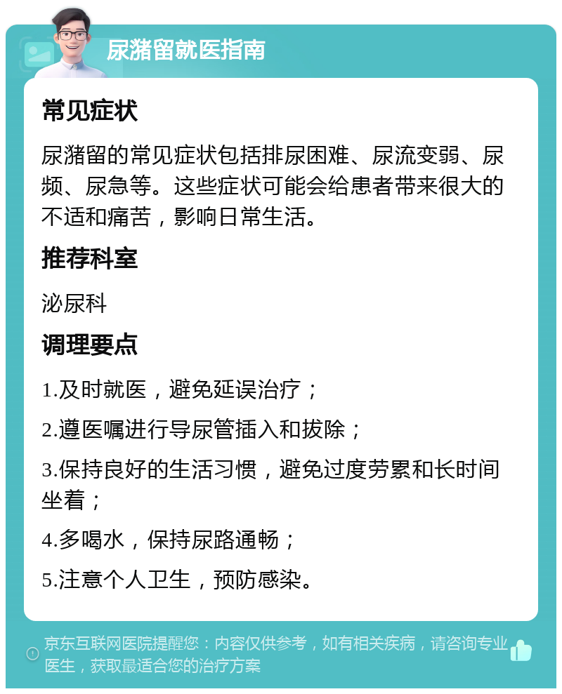 尿潴留就医指南 常见症状 尿潴留的常见症状包括排尿困难、尿流变弱、尿频、尿急等。这些症状可能会给患者带来很大的不适和痛苦，影响日常生活。 推荐科室 泌尿科 调理要点 1.及时就医，避免延误治疗； 2.遵医嘱进行导尿管插入和拔除； 3.保持良好的生活习惯，避免过度劳累和长时间坐着； 4.多喝水，保持尿路通畅； 5.注意个人卫生，预防感染。