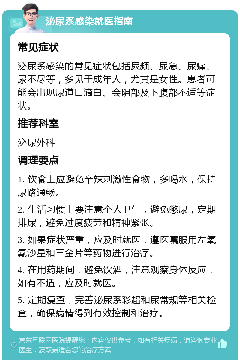 泌尿系感染就医指南 常见症状 泌尿系感染的常见症状包括尿频、尿急、尿痛、尿不尽等，多见于成年人，尤其是女性。患者可能会出现尿道口滴白、会阴部及下腹部不适等症状。 推荐科室 泌尿外科 调理要点 1. 饮食上应避免辛辣刺激性食物，多喝水，保持尿路通畅。 2. 生活习惯上要注意个人卫生，避免憋尿，定期排尿，避免过度疲劳和精神紧张。 3. 如果症状严重，应及时就医，遵医嘱服用左氧氟沙星和三金片等药物进行治疗。 4. 在用药期间，避免饮酒，注意观察身体反应，如有不适，应及时就医。 5. 定期复查，完善泌尿系彩超和尿常规等相关检查，确保病情得到有效控制和治疗。