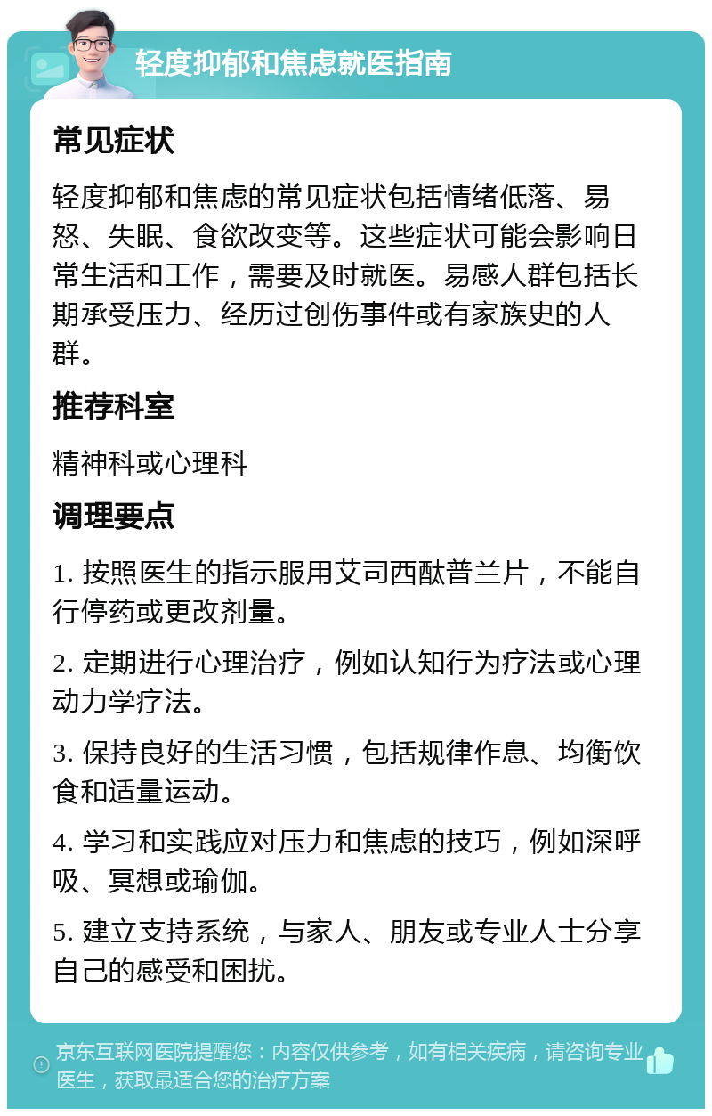 轻度抑郁和焦虑就医指南 常见症状 轻度抑郁和焦虑的常见症状包括情绪低落、易怒、失眠、食欲改变等。这些症状可能会影响日常生活和工作，需要及时就医。易感人群包括长期承受压力、经历过创伤事件或有家族史的人群。 推荐科室 精神科或心理科 调理要点 1. 按照医生的指示服用艾司西酞普兰片，不能自行停药或更改剂量。 2. 定期进行心理治疗，例如认知行为疗法或心理动力学疗法。 3. 保持良好的生活习惯，包括规律作息、均衡饮食和适量运动。 4. 学习和实践应对压力和焦虑的技巧，例如深呼吸、冥想或瑜伽。 5. 建立支持系统，与家人、朋友或专业人士分享自己的感受和困扰。