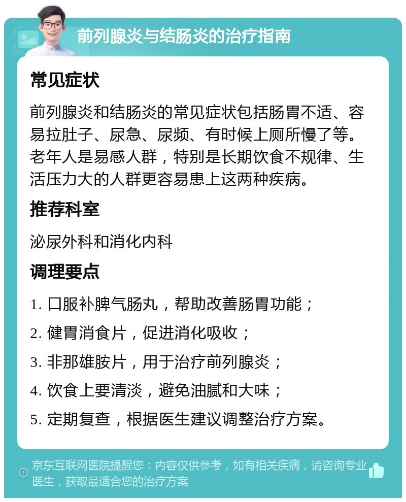 前列腺炎与结肠炎的治疗指南 常见症状 前列腺炎和结肠炎的常见症状包括肠胃不适、容易拉肚子、尿急、尿频、有时候上厕所慢了等。老年人是易感人群，特别是长期饮食不规律、生活压力大的人群更容易患上这两种疾病。 推荐科室 泌尿外科和消化内科 调理要点 1. 口服补脾气肠丸，帮助改善肠胃功能； 2. 健胃消食片，促进消化吸收； 3. 非那雄胺片，用于治疗前列腺炎； 4. 饮食上要清淡，避免油腻和大味； 5. 定期复查，根据医生建议调整治疗方案。