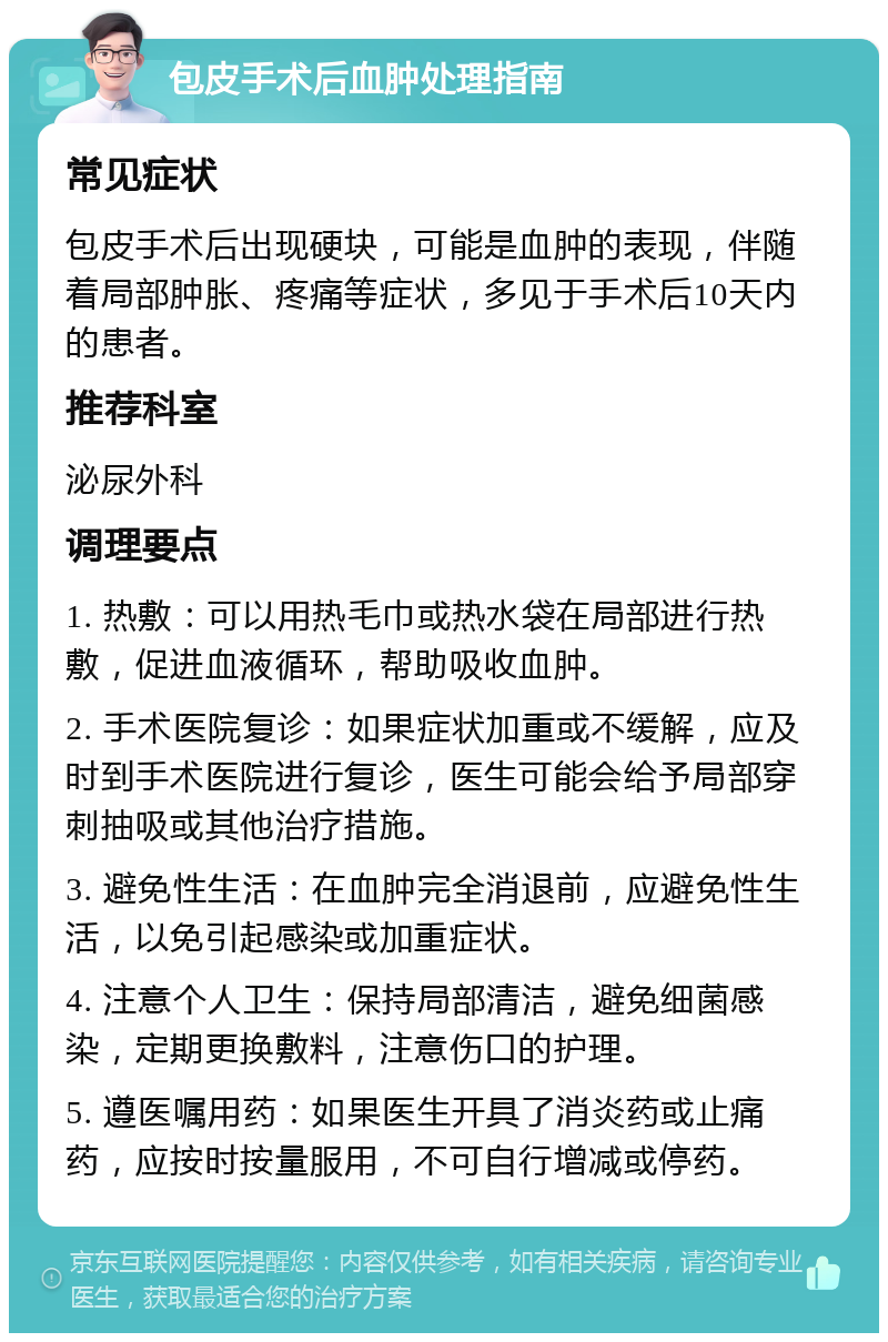 包皮手术后血肿处理指南 常见症状 包皮手术后出现硬块，可能是血肿的表现，伴随着局部肿胀、疼痛等症状，多见于手术后10天内的患者。 推荐科室 泌尿外科 调理要点 1. 热敷：可以用热毛巾或热水袋在局部进行热敷，促进血液循环，帮助吸收血肿。 2. 手术医院复诊：如果症状加重或不缓解，应及时到手术医院进行复诊，医生可能会给予局部穿刺抽吸或其他治疗措施。 3. 避免性生活：在血肿完全消退前，应避免性生活，以免引起感染或加重症状。 4. 注意个人卫生：保持局部清洁，避免细菌感染，定期更换敷料，注意伤口的护理。 5. 遵医嘱用药：如果医生开具了消炎药或止痛药，应按时按量服用，不可自行增减或停药。