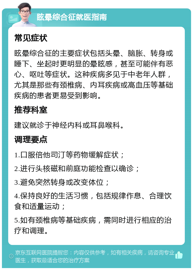 眩晕综合征就医指南 常见症状 眩晕综合征的主要症状包括头晕、脑胀、转身或睡下、坐起时更明显的晕眩感，甚至可能伴有恶心、呕吐等症状。这种疾病多见于中老年人群，尤其是那些有颈椎病、内耳疾病或高血压等基础疾病的患者更易受到影响。 推荐科室 建议就诊于神经内科或耳鼻喉科。 调理要点 1.口服倍他司汀等药物缓解症状； 2.进行头核磁和前庭功能检查以确诊； 3.避免突然转身或改变体位； 4.保持良好的生活习惯，包括规律作息、合理饮食和适量运动； 5.如有颈椎病等基础疾病，需同时进行相应的治疗和调理。