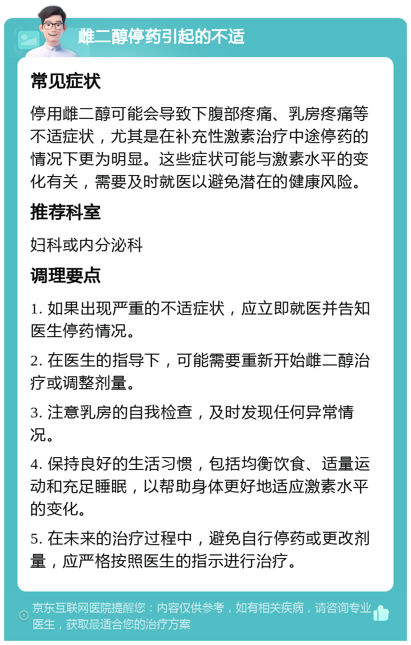 雌二醇停药引起的不适 常见症状 停用雌二醇可能会导致下腹部疼痛、乳房疼痛等不适症状，尤其是在补充性激素治疗中途停药的情况下更为明显。这些症状可能与激素水平的变化有关，需要及时就医以避免潜在的健康风险。 推荐科室 妇科或内分泌科 调理要点 1. 如果出现严重的不适症状，应立即就医并告知医生停药情况。 2. 在医生的指导下，可能需要重新开始雌二醇治疗或调整剂量。 3. 注意乳房的自我检查，及时发现任何异常情况。 4. 保持良好的生活习惯，包括均衡饮食、适量运动和充足睡眠，以帮助身体更好地适应激素水平的变化。 5. 在未来的治疗过程中，避免自行停药或更改剂量，应严格按照医生的指示进行治疗。