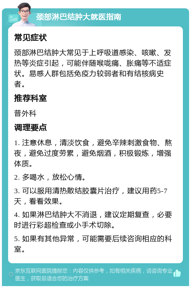 颈部淋巴结肿大就医指南 常见症状 颈部淋巴结肿大常见于上呼吸道感染、咳嗽、发热等炎症引起，可能伴随喉咙痛、胀痛等不适症状。易感人群包括免疫力较弱者和有结核病史者。 推荐科室 普外科 调理要点 1. 注意休息，清淡饮食，避免辛辣刺激食物、熬夜，避免过度劳累，避免烟酒，积极锻炼，增强体质。 2. 多喝水，放松心情。 3. 可以服用清热散结胶囊片治疗，建议用药5-7天，看看效果。 4. 如果淋巴结肿大不消退，建议定期复查，必要时进行彩超检查或小手术切除。 5. 如果有其他异常，可能需要后续咨询相应的科室。