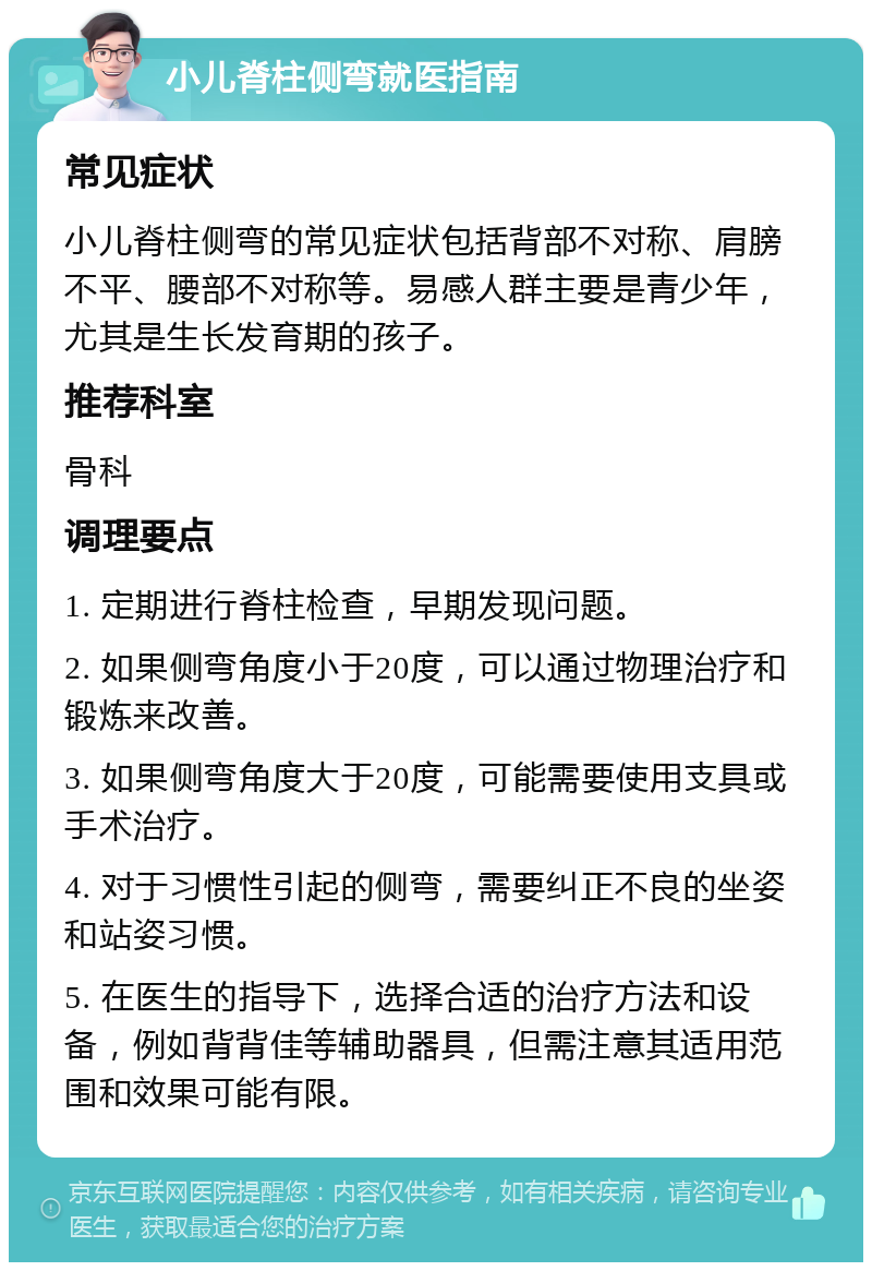 小儿脊柱侧弯就医指南 常见症状 小儿脊柱侧弯的常见症状包括背部不对称、肩膀不平、腰部不对称等。易感人群主要是青少年，尤其是生长发育期的孩子。 推荐科室 骨科 调理要点 1. 定期进行脊柱检查，早期发现问题。 2. 如果侧弯角度小于20度，可以通过物理治疗和锻炼来改善。 3. 如果侧弯角度大于20度，可能需要使用支具或手术治疗。 4. 对于习惯性引起的侧弯，需要纠正不良的坐姿和站姿习惯。 5. 在医生的指导下，选择合适的治疗方法和设备，例如背背佳等辅助器具，但需注意其适用范围和效果可能有限。