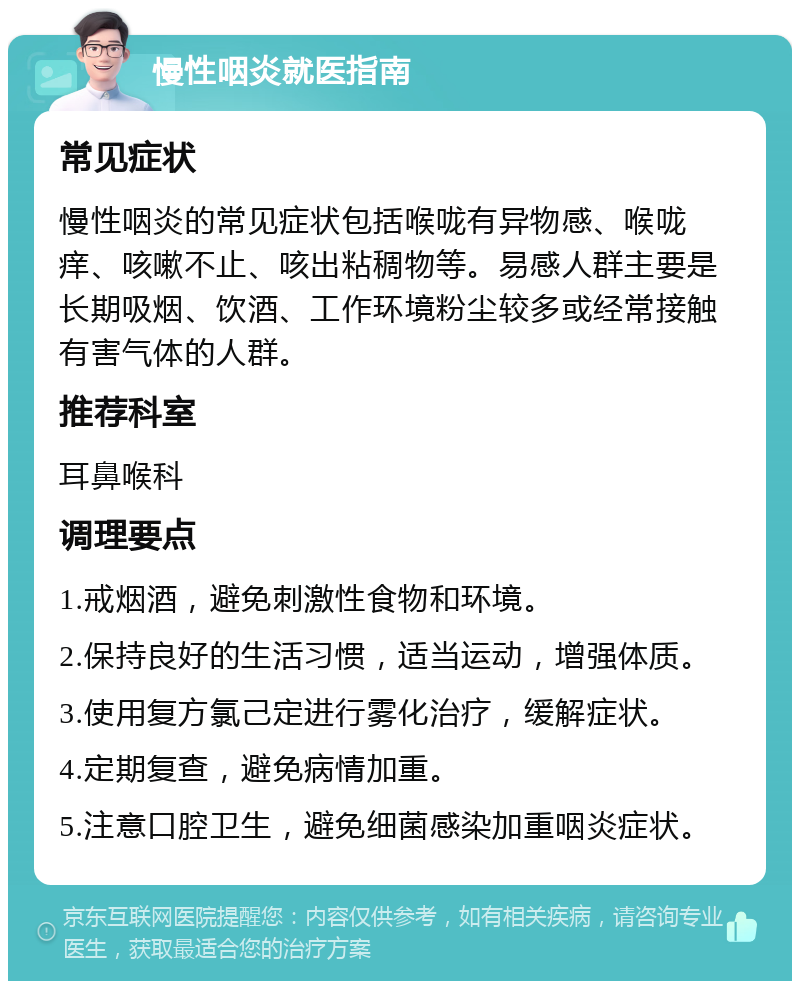 慢性咽炎就医指南 常见症状 慢性咽炎的常见症状包括喉咙有异物感、喉咙痒、咳嗽不止、咳出粘稠物等。易感人群主要是长期吸烟、饮酒、工作环境粉尘较多或经常接触有害气体的人群。 推荐科室 耳鼻喉科 调理要点 1.戒烟酒，避免刺激性食物和环境。 2.保持良好的生活习惯，适当运动，增强体质。 3.使用复方氯己定进行雾化治疗，缓解症状。 4.定期复查，避免病情加重。 5.注意口腔卫生，避免细菌感染加重咽炎症状。