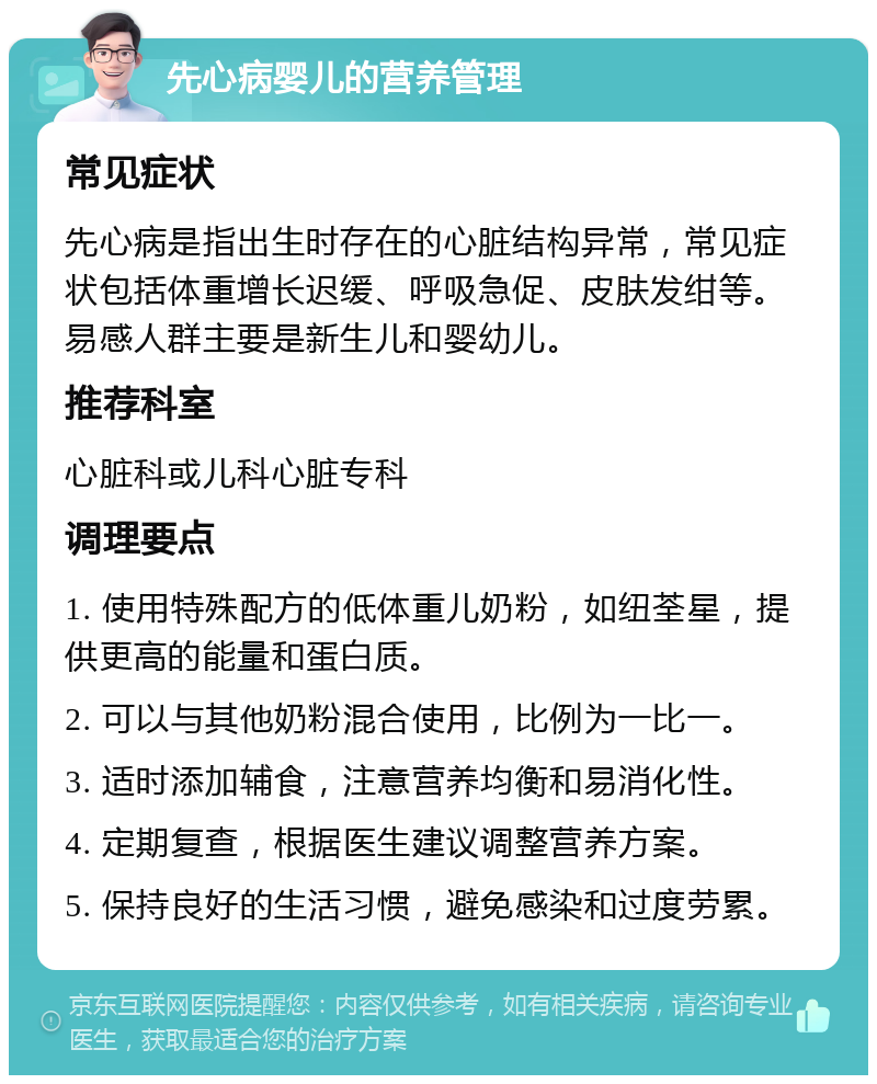 先心病婴儿的营养管理 常见症状 先心病是指出生时存在的心脏结构异常，常见症状包括体重增长迟缓、呼吸急促、皮肤发绀等。易感人群主要是新生儿和婴幼儿。 推荐科室 心脏科或儿科心脏专科 调理要点 1. 使用特殊配方的低体重儿奶粉，如纽荃星，提供更高的能量和蛋白质。 2. 可以与其他奶粉混合使用，比例为一比一。 3. 适时添加辅食，注意营养均衡和易消化性。 4. 定期复查，根据医生建议调整营养方案。 5. 保持良好的生活习惯，避免感染和过度劳累。