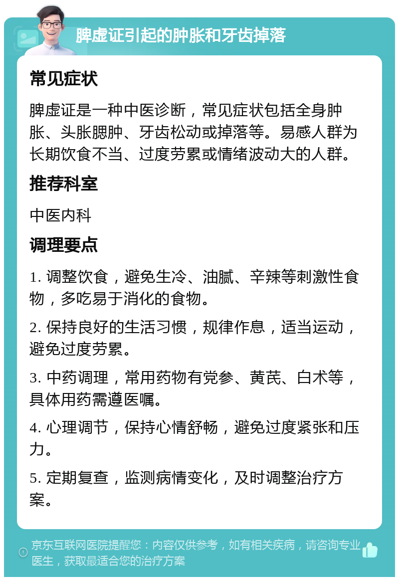 脾虚证引起的肿胀和牙齿掉落 常见症状 脾虚证是一种中医诊断，常见症状包括全身肿胀、头胀腮肿、牙齿松动或掉落等。易感人群为长期饮食不当、过度劳累或情绪波动大的人群。 推荐科室 中医内科 调理要点 1. 调整饮食，避免生冷、油腻、辛辣等刺激性食物，多吃易于消化的食物。 2. 保持良好的生活习惯，规律作息，适当运动，避免过度劳累。 3. 中药调理，常用药物有党参、黄芪、白术等，具体用药需遵医嘱。 4. 心理调节，保持心情舒畅，避免过度紧张和压力。 5. 定期复查，监测病情变化，及时调整治疗方案。