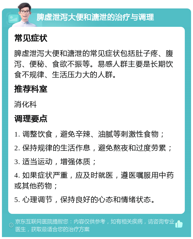 脾虚泄泻大便和溏泄的治疗与调理 常见症状 脾虚泄泻大便和溏泄的常见症状包括肚子疼、腹泻、便秘、食欲不振等。易感人群主要是长期饮食不规律、生活压力大的人群。 推荐科室 消化科 调理要点 1. 调整饮食，避免辛辣、油腻等刺激性食物； 2. 保持规律的生活作息，避免熬夜和过度劳累； 3. 适当运动，增强体质； 4. 如果症状严重，应及时就医，遵医嘱服用中药或其他药物； 5. 心理调节，保持良好的心态和情绪状态。