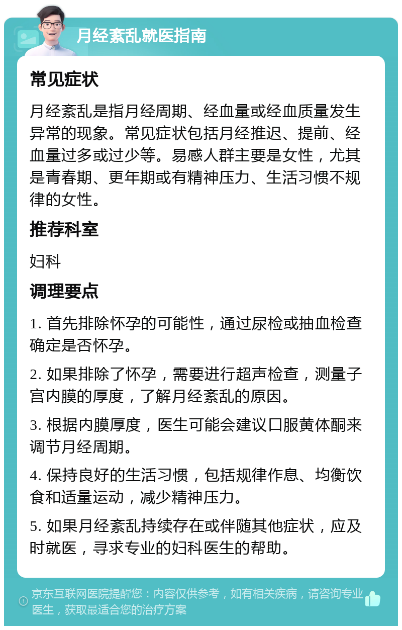 月经紊乱就医指南 常见症状 月经紊乱是指月经周期、经血量或经血质量发生异常的现象。常见症状包括月经推迟、提前、经血量过多或过少等。易感人群主要是女性，尤其是青春期、更年期或有精神压力、生活习惯不规律的女性。 推荐科室 妇科 调理要点 1. 首先排除怀孕的可能性，通过尿检或抽血检查确定是否怀孕。 2. 如果排除了怀孕，需要进行超声检查，测量子宫内膜的厚度，了解月经紊乱的原因。 3. 根据内膜厚度，医生可能会建议口服黄体酮来调节月经周期。 4. 保持良好的生活习惯，包括规律作息、均衡饮食和适量运动，减少精神压力。 5. 如果月经紊乱持续存在或伴随其他症状，应及时就医，寻求专业的妇科医生的帮助。