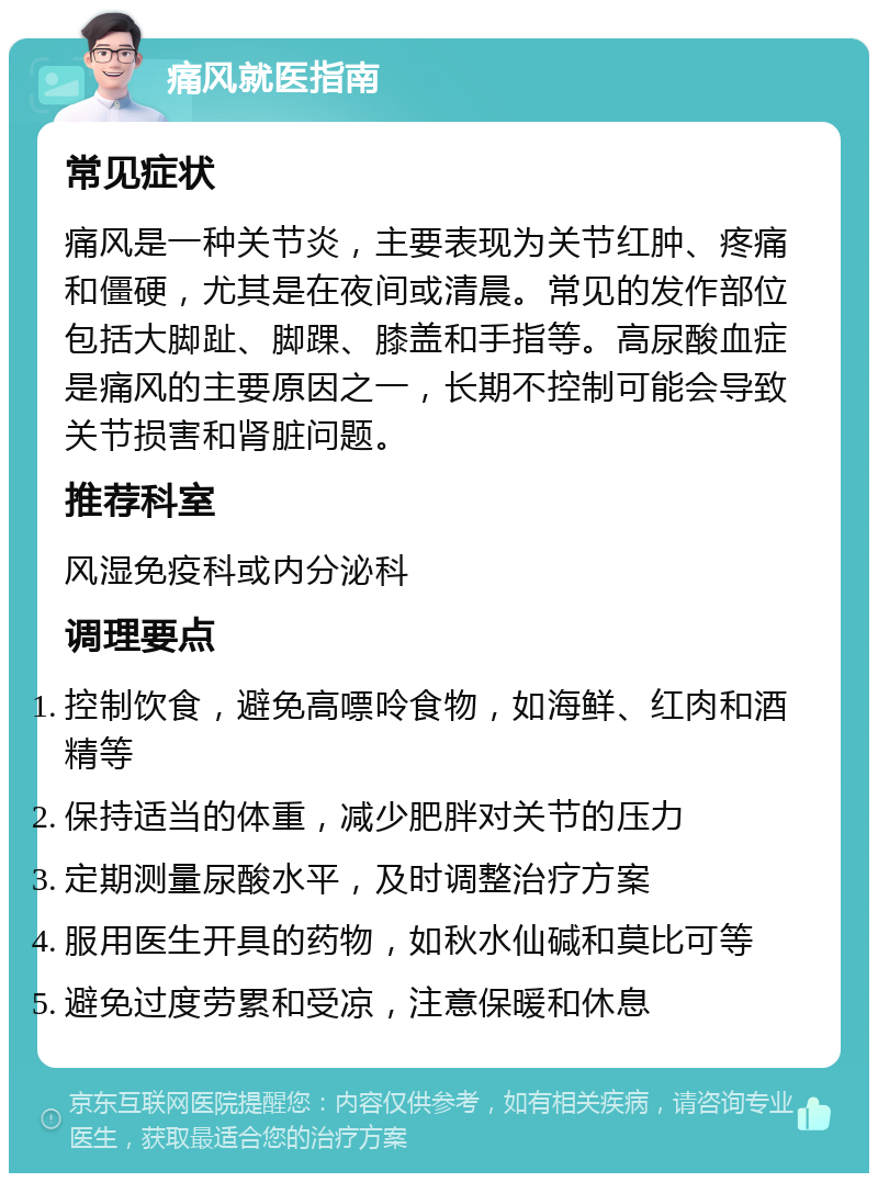 痛风就医指南 常见症状 痛风是一种关节炎，主要表现为关节红肿、疼痛和僵硬，尤其是在夜间或清晨。常见的发作部位包括大脚趾、脚踝、膝盖和手指等。高尿酸血症是痛风的主要原因之一，长期不控制可能会导致关节损害和肾脏问题。 推荐科室 风湿免疫科或内分泌科 调理要点 控制饮食，避免高嘌呤食物，如海鲜、红肉和酒精等 保持适当的体重，减少肥胖对关节的压力 定期测量尿酸水平，及时调整治疗方案 服用医生开具的药物，如秋水仙碱和莫比可等 避免过度劳累和受凉，注意保暖和休息