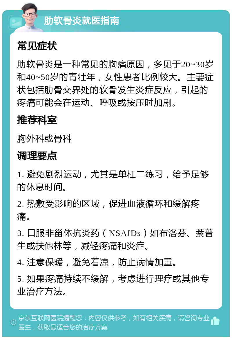 肋软骨炎就医指南 常见症状 肋软骨炎是一种常见的胸痛原因，多见于20~30岁和40~50岁的青壮年，女性患者比例较大。主要症状包括肋骨交界处的软骨发生炎症反应，引起的疼痛可能会在运动、呼吸或按压时加剧。 推荐科室 胸外科或骨科 调理要点 1. 避免剧烈运动，尤其是单杠二练习，给予足够的休息时间。 2. 热敷受影响的区域，促进血液循环和缓解疼痛。 3. 口服非甾体抗炎药（NSAIDs）如布洛芬、萘普生或扶他林等，减轻疼痛和炎症。 4. 注意保暖，避免着凉，防止病情加重。 5. 如果疼痛持续不缓解，考虑进行理疗或其他专业治疗方法。